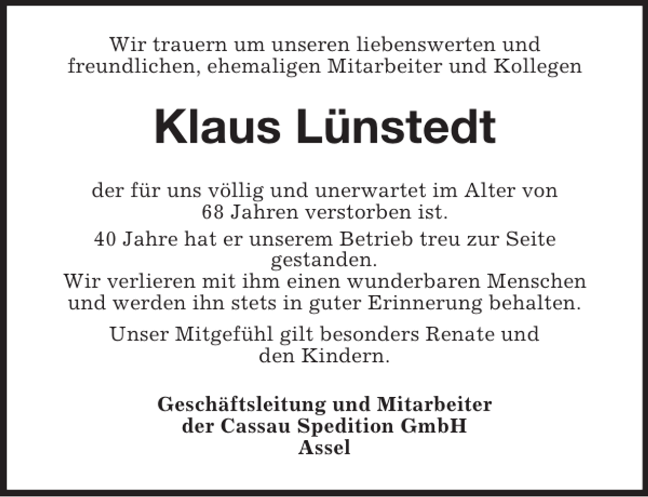 <p>Wir trauern um unseren liebenswerten und<br />freundlichen, ehemaligen Mitarbeiter und Kollegen<br />Klaus Lünstedt<br />der für uns völlig und unerwartet im Alter von<br />68 Jahren verstorben ist.<br />40 Jahre hat er unserem Betrieb treu zur Seite<br />gestanden.<br />Wir verlieren mit ihm einen wunderbaren Menschen und werden ihn stets in guter Erinnerung behalten.<br />Unser Mitgefühl gilt besonders Renate und<br />den Kindern.<br />Geschäftsleitung und Mitarbeiter<br />der Cassau Spedition GmbH<br />Assel</p>