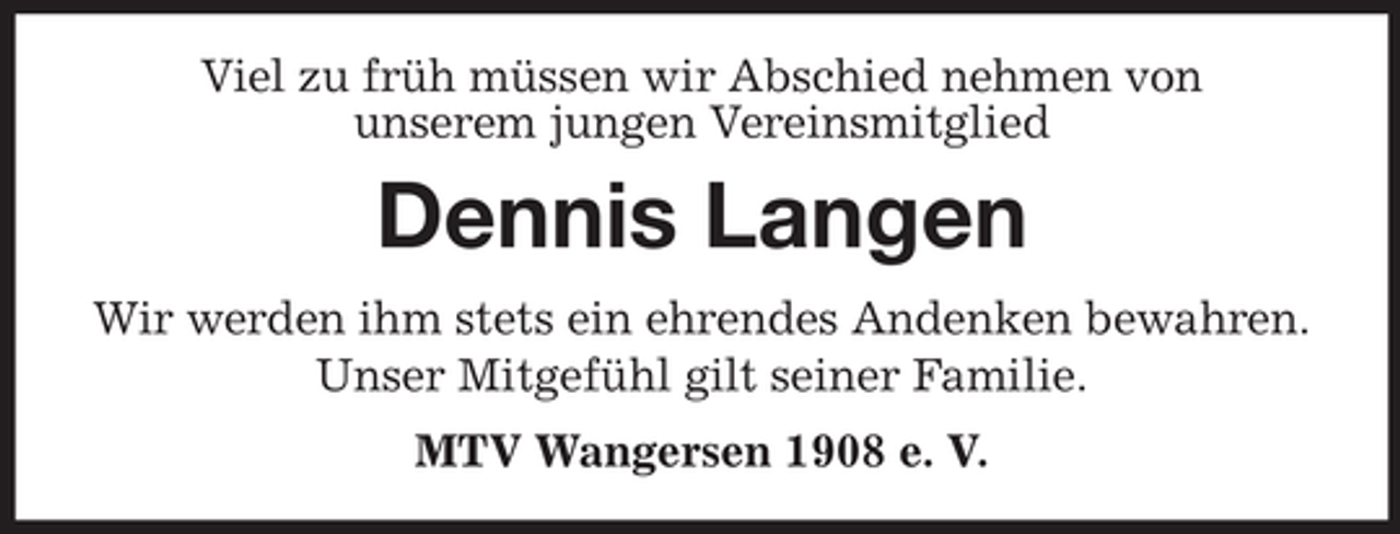 <p>Viel zu früh müssen wir Abschied nehmen von<br />unserem jungen Vereinsmitglied</p><p>Dennis Langen<br />Wir werden ihm stets ein ehrendes Andenken bewahren.<br />Unser Mitgefühl gilt seiner Familie.<br />MTV Wangersen 1908 e. V.</p>