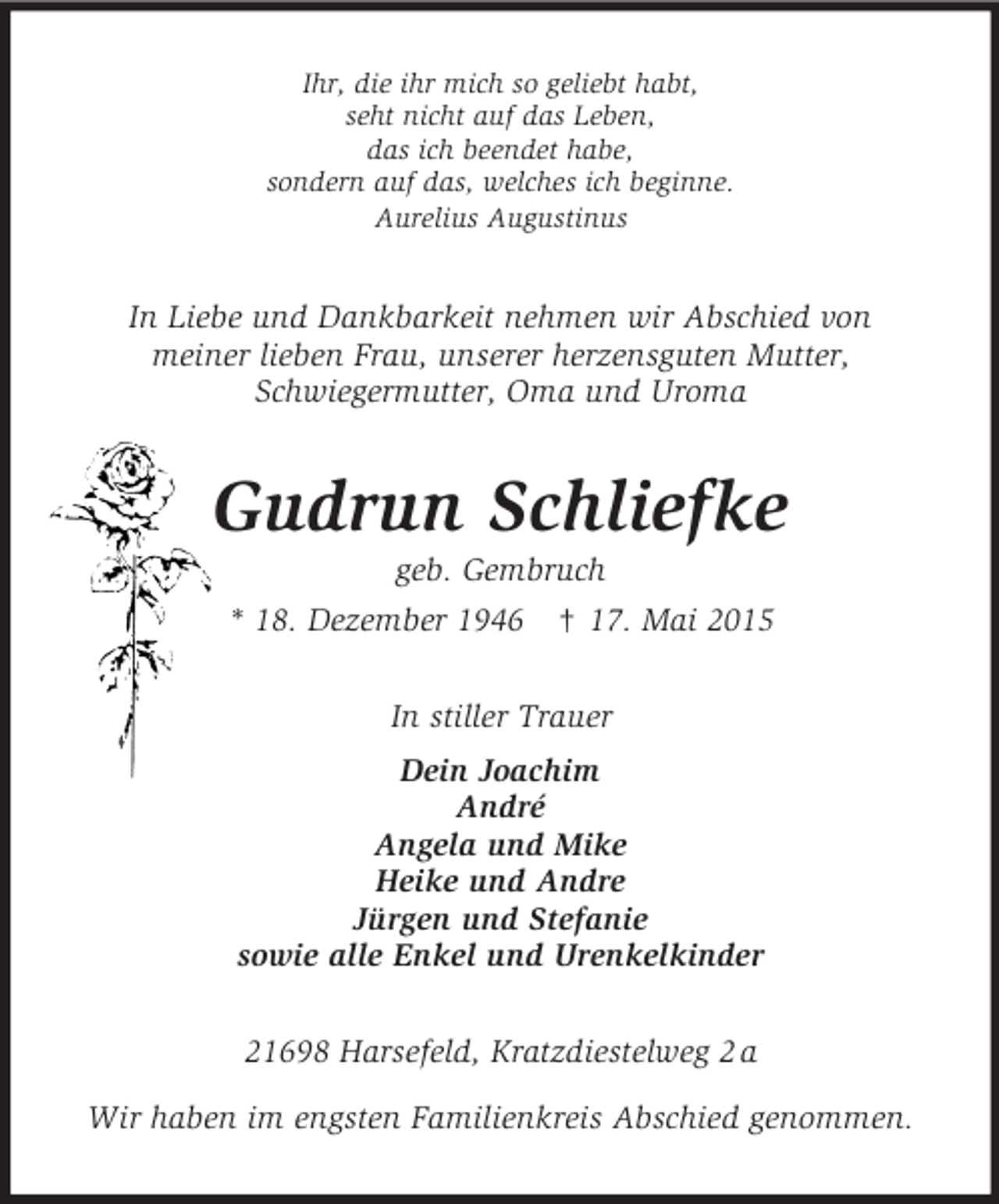 <p>Ihr, die ihr mich so geliebt habt,<br />seht nicht auf das Leben,<br />das ich beendet habe,<br />sondern auf das, welches ich beginne.<br />Aurelius Augustinus<br />In Liebe und Dankbarkeit nehmen wir Abschied von<br />meiner lieben Frau, unserer herzensguten Mutter,<br />Schwiegermutter, Oma und Uroma<br />Gudrun Schliefke<br />geb. Gembruch<br />* 18. Dezember 1946 † 17. Mai 2015<br />In stiller Trauer<br />Dein Joachim<br />André<br />Angela und Mike<br />Heike und Andre<br />Jürgen und Stefanie<br />sowie alle Enkel und Urenkelkinder<br />21698 Harsefeld, Kratzdiestelweg 2 a</p>
<p>Wir haben im engsten Familienkreis Abschied genommen.</p>