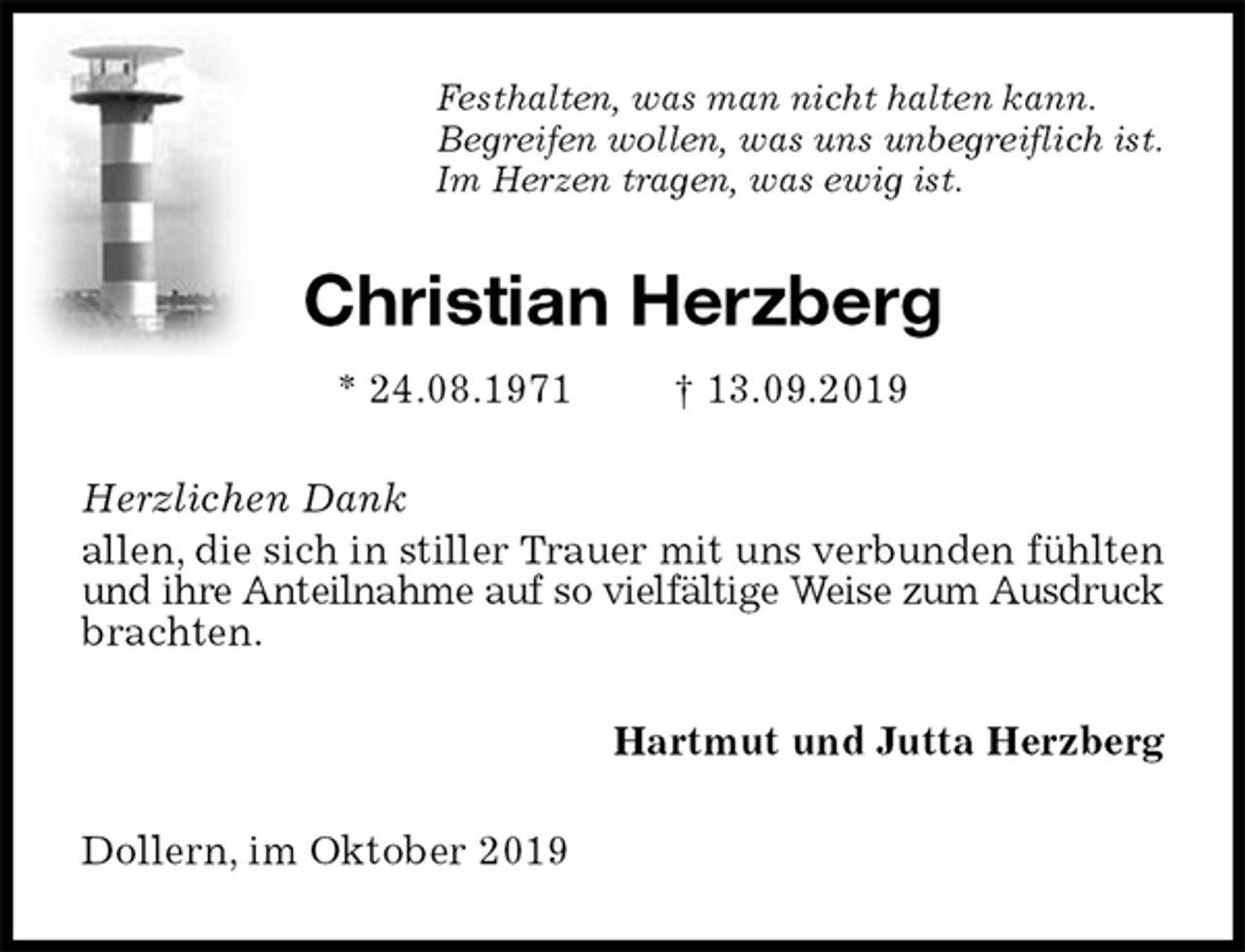 <p>Festhalten, was man nicht halten kann.<br />Begreifen wollen, was uns unbegreiflich ist.<br />Im Herzen tragen, was ewig ist.<br />Christian Herzberg<br />* 24.08.1971 † 13.09.2019<br />Herzlichen Dank<br />allen, die sich in stiller Trauer mit uns verbunden fühlten und ihre Anteilnahme auf so vielfältige Weise zum Ausdruck<br />brachten.<br />Hartmut und Jutta Herzberg<br />Dollern, im Oktober 2019</p>