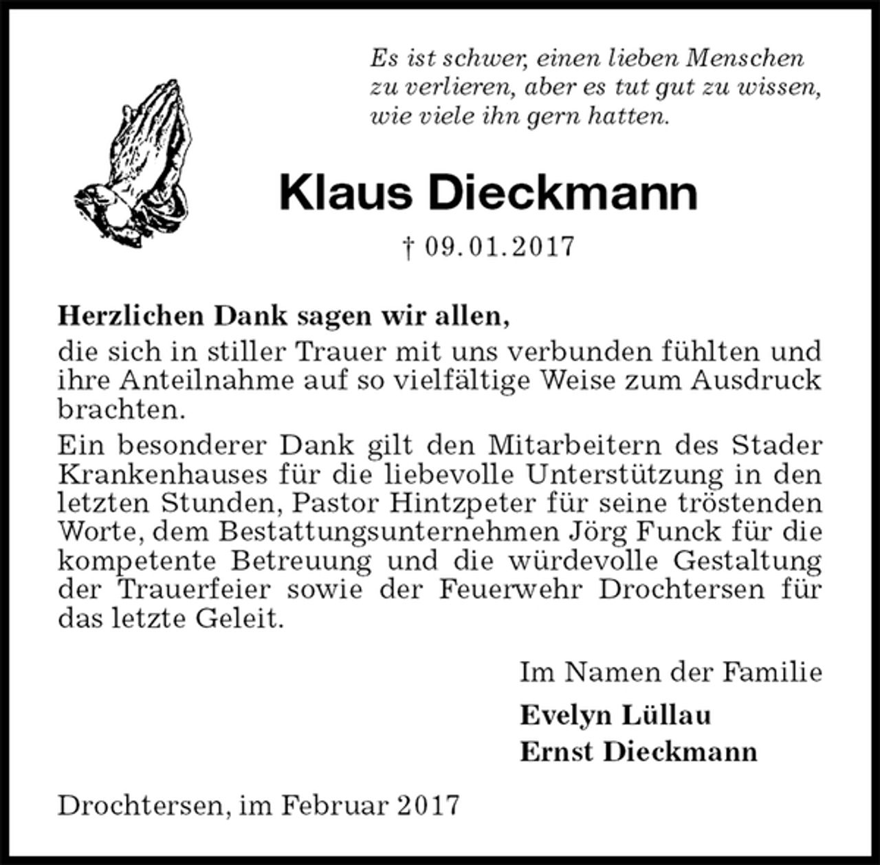 <p>Es ist schwer, einen lieben Menschen<br />zu verlieren, aber es tut gut zu wissen,<br />wie viele ihn gern hatten.<br />Klaus Dieckmann<br />† 09. 01. 2017<br />Herzlichen Dank sagen wir allen,<br />die sich in stiller Trauer mit uns verbunden fühlten und ihre Anteilnahme auf so vielfältige Weise zum Ausdruck brachten.<br />Ein besonderer Dank gilt den Mitarbeitern des Stader Krankenhauses für die liebevolle Unterstützung in den letzten Stunden, Pastor Hintzpeter für seine tröstenden Worte, dem Bestattungsunternehmen Jörg Funck für die kompetente Betreuung und die würdevolle Gestaltung der Trauerfeier sowie der Feuerwehr Drochtersen für das letzte Geleit.<br />Im Namen der Familie<br />Evelyn Lüllau<br />Ernst Dieckmann<br />Drochtersen, im Februar 2017</p>
