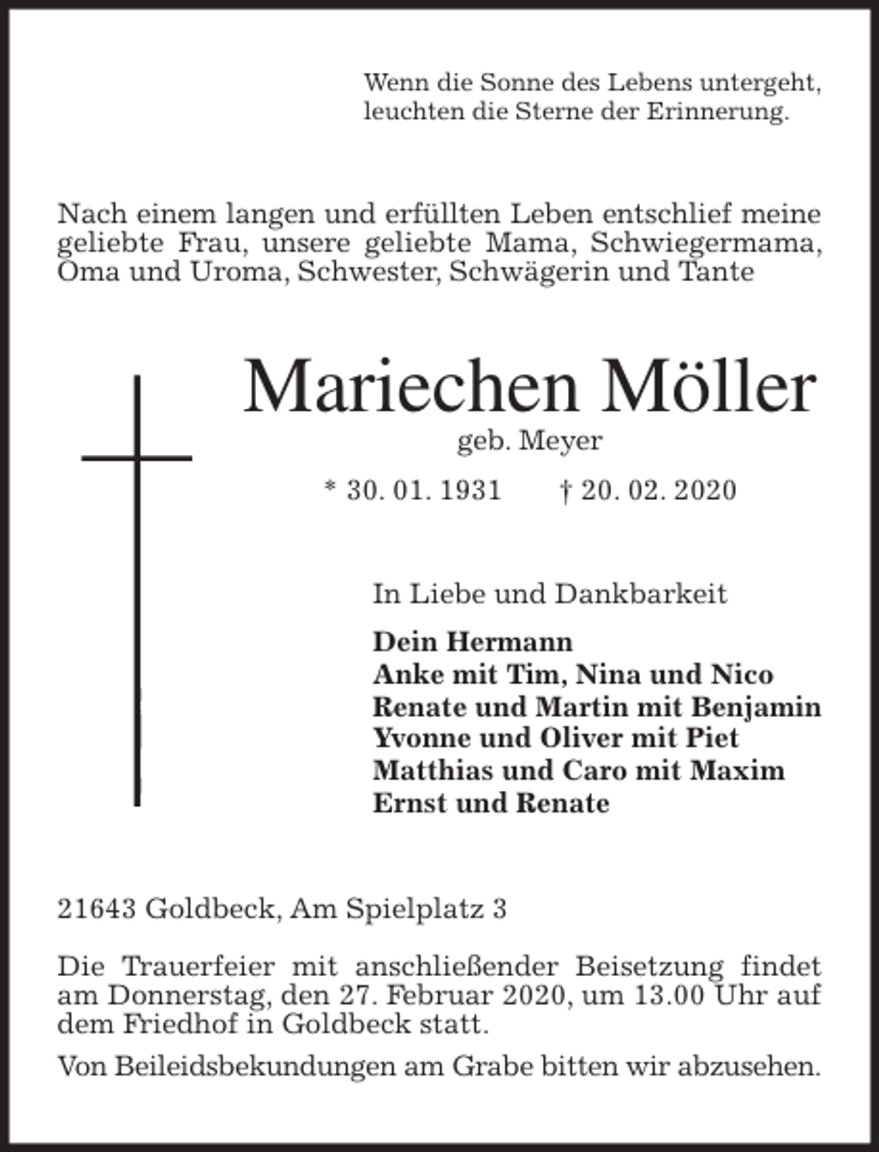 <p>Wenn die Sonne des Lebens untergeht,<br />leuchten die Sterne der Erinnerung.<br />Nach einem langen und erfüllten Leben entschlief meine<br />geliebte Frau, unsere geliebte Mama, Schwiegermama, Oma und Uroma, Schwester, Schwägerin und Tante<br />Mariechen Möller<br />geb. Meyer<br />* 30. 01. 1931 † 20. 02. 2020<br />In Liebe und Dankbarkeit<br />Dein Hermann<br />Anke mit Tim, Nina und Nico<br />Renate und Martin mit Benjamin<br />Yvonne und Oliver mit Piet<br />Matthias und Caro mit Maxim<br />Ernst und Renate<br />21643 Goldbeck, Am Spielplatz 3</p>
<p>Die Trauerfeier mit anschließender Beisetzung findet am Donnerstag, den 27. Februar 2020, um 13.00 Uhr auf dem Friedhof in Goldbeck statt.<br />Von Beileidsbekundungen am Grabe bitten wir abzusehen.</p>