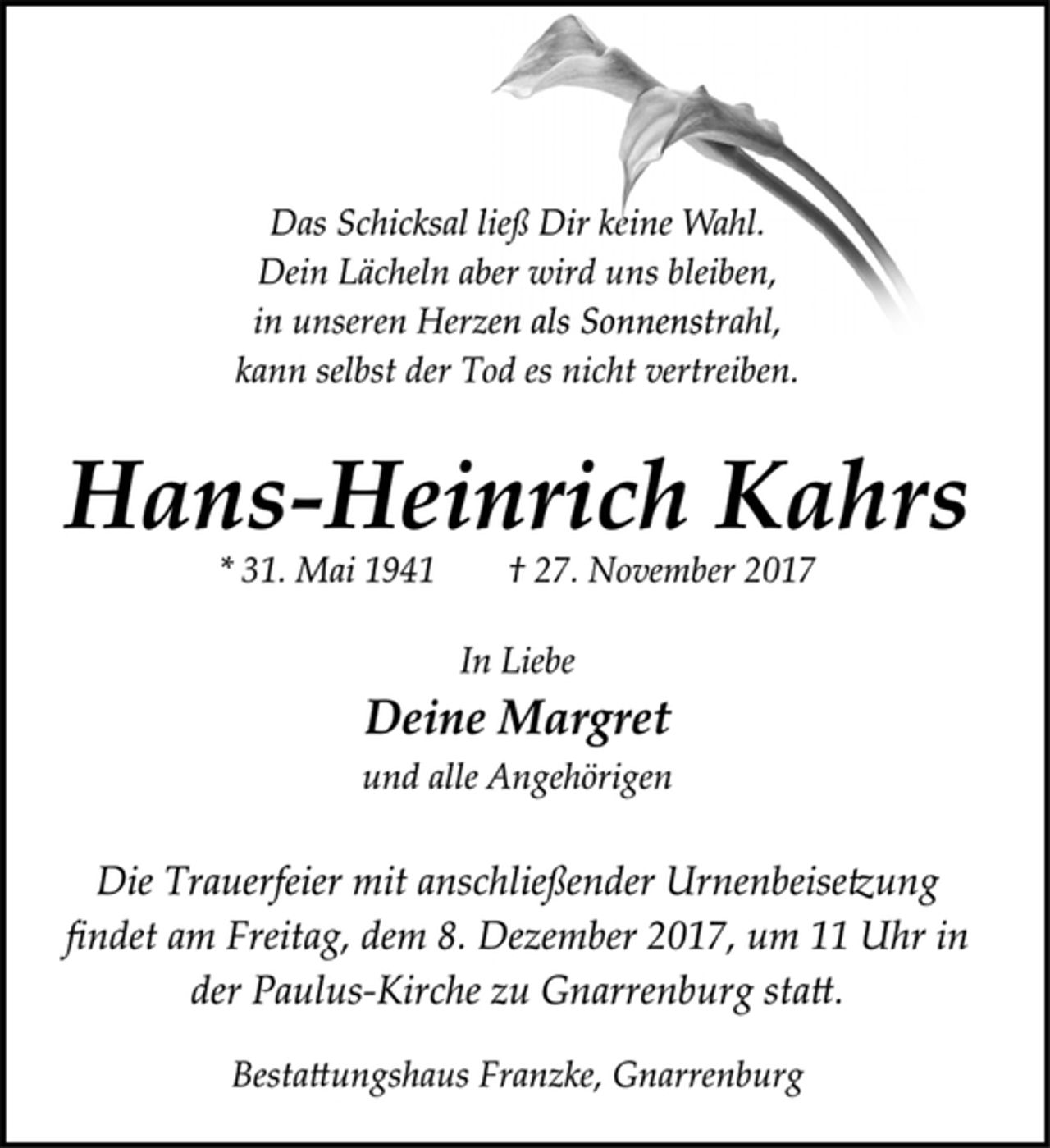 <p>Das Schicksal ließ Dir keine Wahl.<br />Dein Lächeln aber wird uns bleiben,<br />in unseren Herzen als Sonnenstrahl,<br />kann selbst der Tod es nicht vertreiben.<br />Hans-Heinrich Kahrs<br />* 31. Mai 1941 † 27. November 2017<br />In Liebe<br />Deine Margret<br />und alle Angehörigen<br />Die Trauerfeier mit anschließender Urnenbeisetzung<br />findet am Freitag, dem 8. Dezember 2017, um 11 Uhr in<br />der Paulus-Kirche zu Gnarrenburg statt.<br />Bestattungshaus Franzke, Gnarrenburg</p>