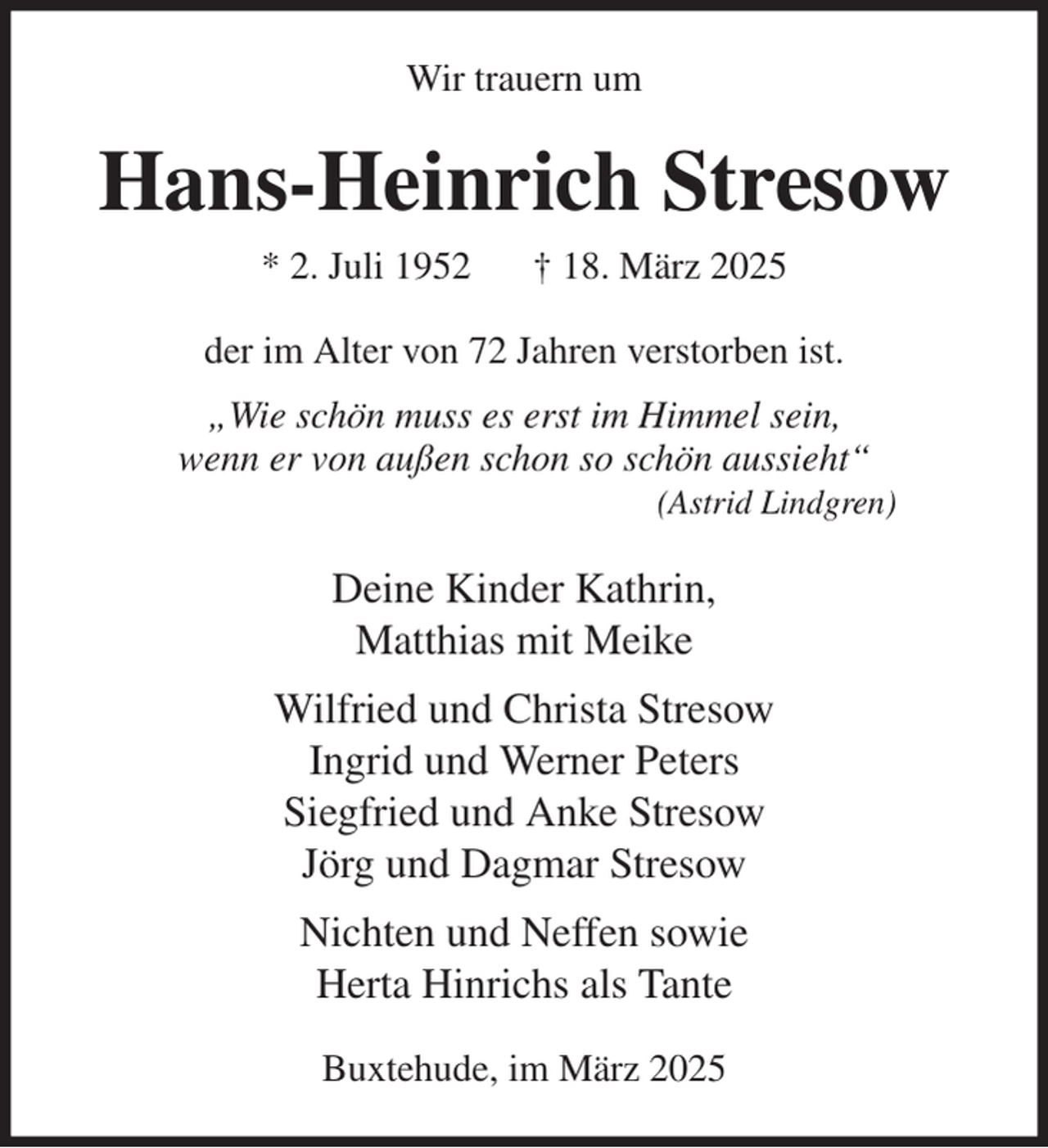 <p>Wir trauern um<br />Hans-Heinrich Stresow<br />* 2. Juli 1952 † 18. März 2025<br />der im Alter von 72 Jahren verstorben ist.<br />„Wie schön muss es erst im Himmel sein,<br />wenn er von außen schon so schön aussieht“<br />(Astrid Lindgren)<br />Deine Kinder Kathrin,<br />Matthias mit Meike<br />Wilfried und Christa Stresow<br />Ingrid und Werner Peters<br />Siegfried und Anke Stresow<br />Jörg und Dagmar Stresow<br />Nichten und Neffen sowie<br />Herta Hinrichs als Tante<br />Buxtehude, im März 2025</p>