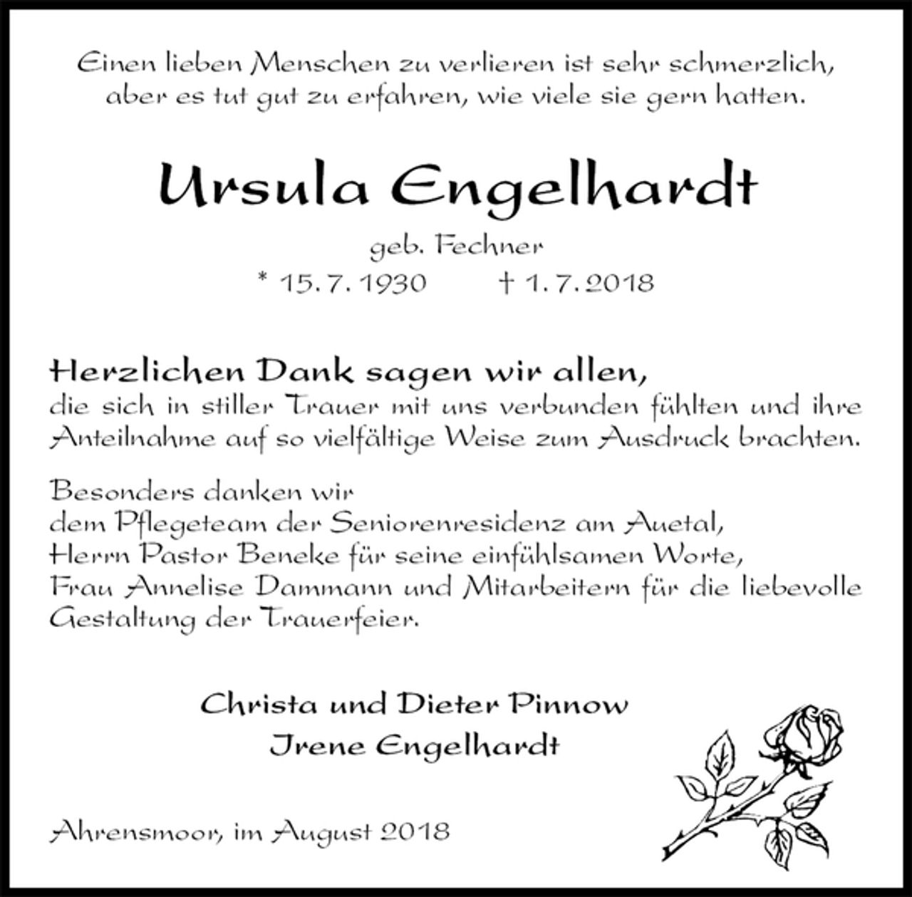 <p>Einen lieben Menschen zu verlieren ist sehr schmerzlich,<br />aber es tut gut zu erfahren, wie viele sie gern hatten.<br />Ursula Engelhardt<br />geb. Fechner<br />* 15. 7. 1930 † 1. 7. 2018<br />Herzlichen Dank sagen wir allen,<br />die sich in stiller Trauer mit uns verbunden fühlten und ihre Anteilnahme auf so vielfältige Weise zum Ausdruck brachten.<br />Besonders danken wir<br />dem Pflegeteam der Seniorenresidenz am Auetal,<br />Herrn Pastor Beneke für seine einfühlsamen Worte,<br />Frau Annelise Dammann und Mitarbeitern für die liebevolle Gestaltung der Trauerfeier.<br />Christa und Dieter Pinnow<br />Irene Engelhardt<br />Ahrensmoor, im August 2018</p>