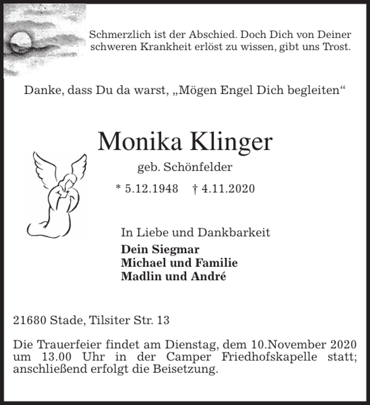 <p>Schmerzlich ist der Abschied. Doch Dich von Deiner<br />schweren Krankheit erlöst zu wissen, gibt uns Trost.<br />Danke, dass Du da warst, „Mögen Engel Dich begleiten“<br />Monika Klinger<br />geb. Schönfelder<br />* 5.12.1948 † 4.11.2020<br />In Liebe und Dankbarkeit<br />Dein Siegmar<br />Michael und Familie<br />Madlin und André<br />21680 Stade, Tilsiter Str. 13</p>
<p>Die Trauerfeier findet am Dienstag, dem 10.November 2020 um 13.00 Uhr in der Camper Friedhofskapelle statt;<br />anschließend erfolgt die Beisetzung.</p>