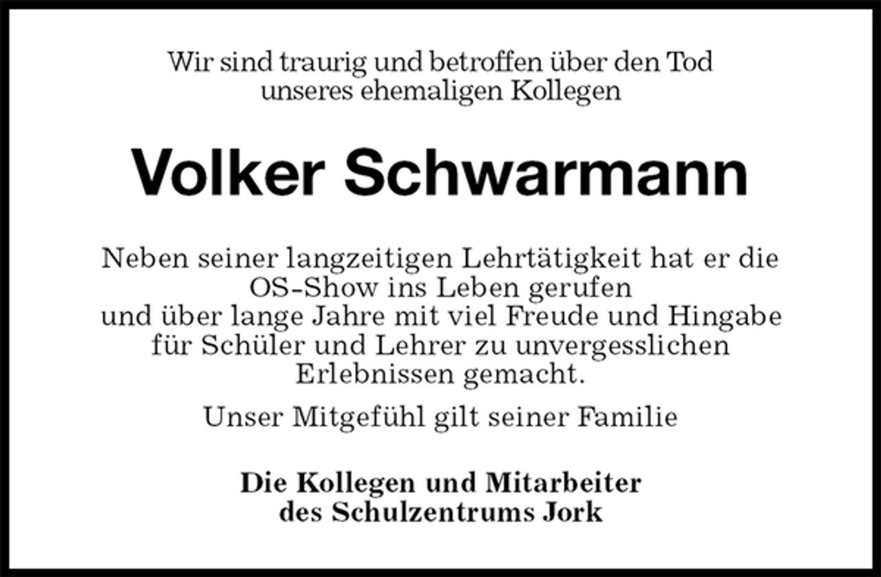 <p>Wir sind traurig und betroffen über den Tod<br />unseres ehemaligen Kollegen<br />Volker Schwarmann<br />Neben seiner langzeitigen Lehrtätigkeit hat er die<br />OS-Show ins Leben gerufen<br />und über lange Jahre mit viel Freude und Hingabe<br />für Schüler und Lehrer zu unvergesslichen<br />Erlebnissen gemacht.<br />Unser Mitgefühl gilt seiner Familie<br />Die Kollegen und Mitarbeiter<br />des Schulzentrums Jork</p>
