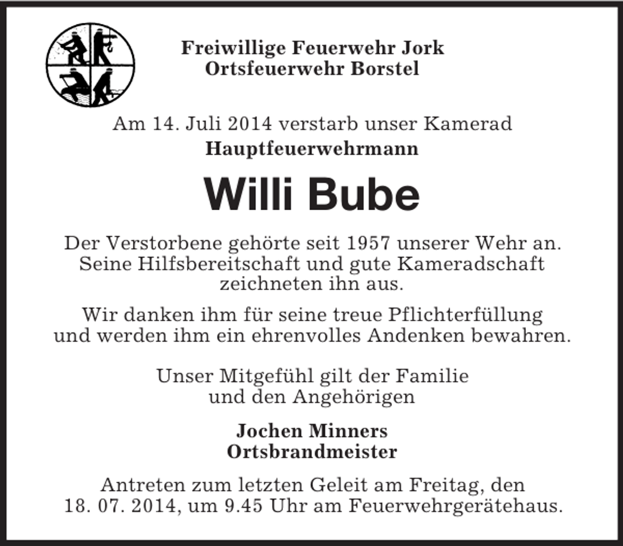<p>Freiwillige Feuerwehr Jork<br />Ortsfeuerwehr Borstel</p><p>Am 14. Juli 2014 verstarb unser Kamerad<br />Hauptfeuerwehrmann<br />Willi Bube<br />Der Verstorbene gehörte seit 1957 unserer Wehr an.<br />Seine Hilfsbereitschaft und gute Kameradschaft<br />zeichneten ihn aus.<br />Wir danken ihm für seine treue Pflichterfüllung<br />und werden ihm ein ehrenvolles Andenken bewahren.</p><p>Unser Mitgefühl gilt der Familie<br />und den Angehörigen<br />Jochen Minners<br />Ortsbrandmeister<br />Antreten zum letzten Geleit am Freitag, den<br />18. 07. 2014, um 9.45 Uhr am Feuerwehrgerätehaus.</p>