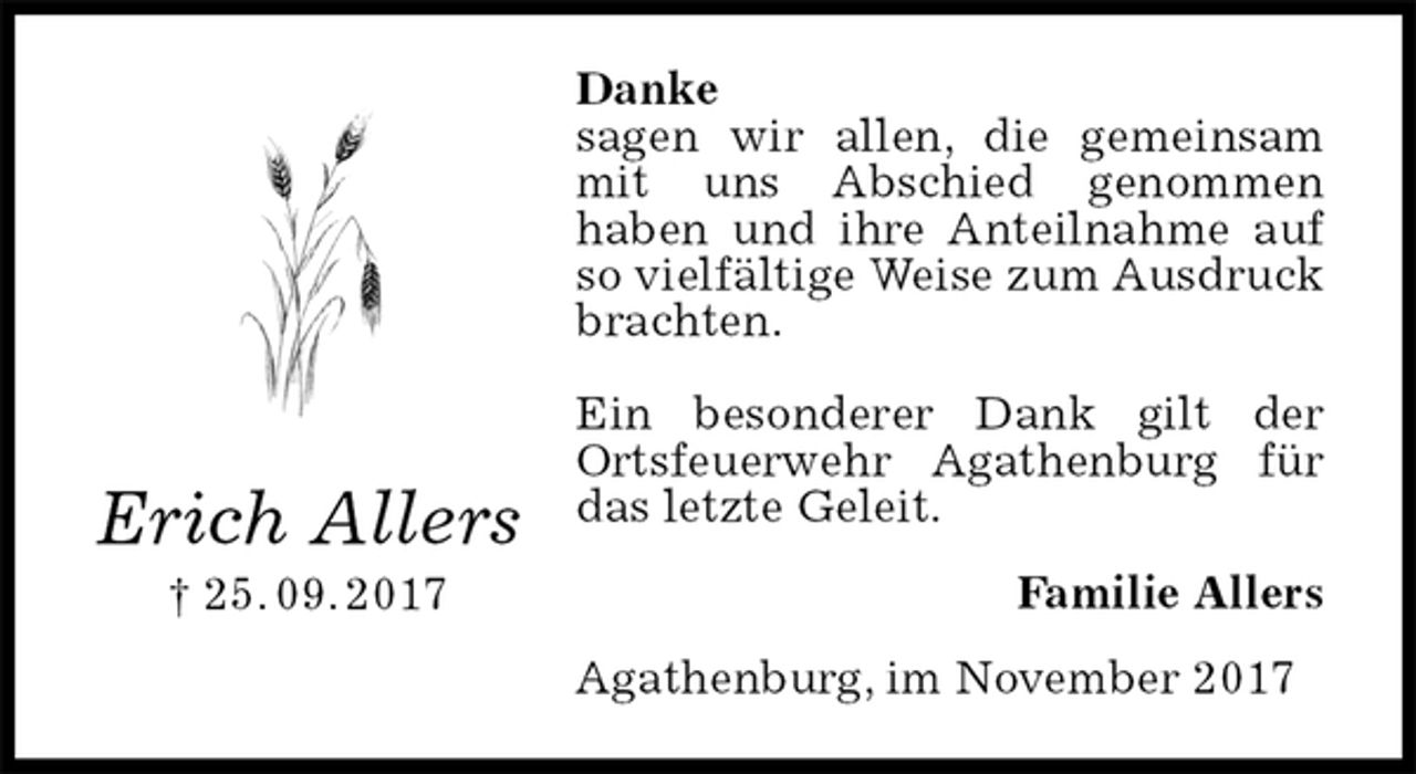 <p>Danke<br />sagen wir allen, die gemeinsam mit uns Abschied genommen<br />haben und ihre Anteilnahme auf so vielfältige Weise zum Ausdruck brachten.</p><p>Ein besonderer Dank gilt der Ortsfeuerwehr Agathenburg für das letzte Geleit.<br />Familie Allers<br />Agathenburg, im November 2017</p><p>Erich Allers<br />† 25. 09. 2017</p>