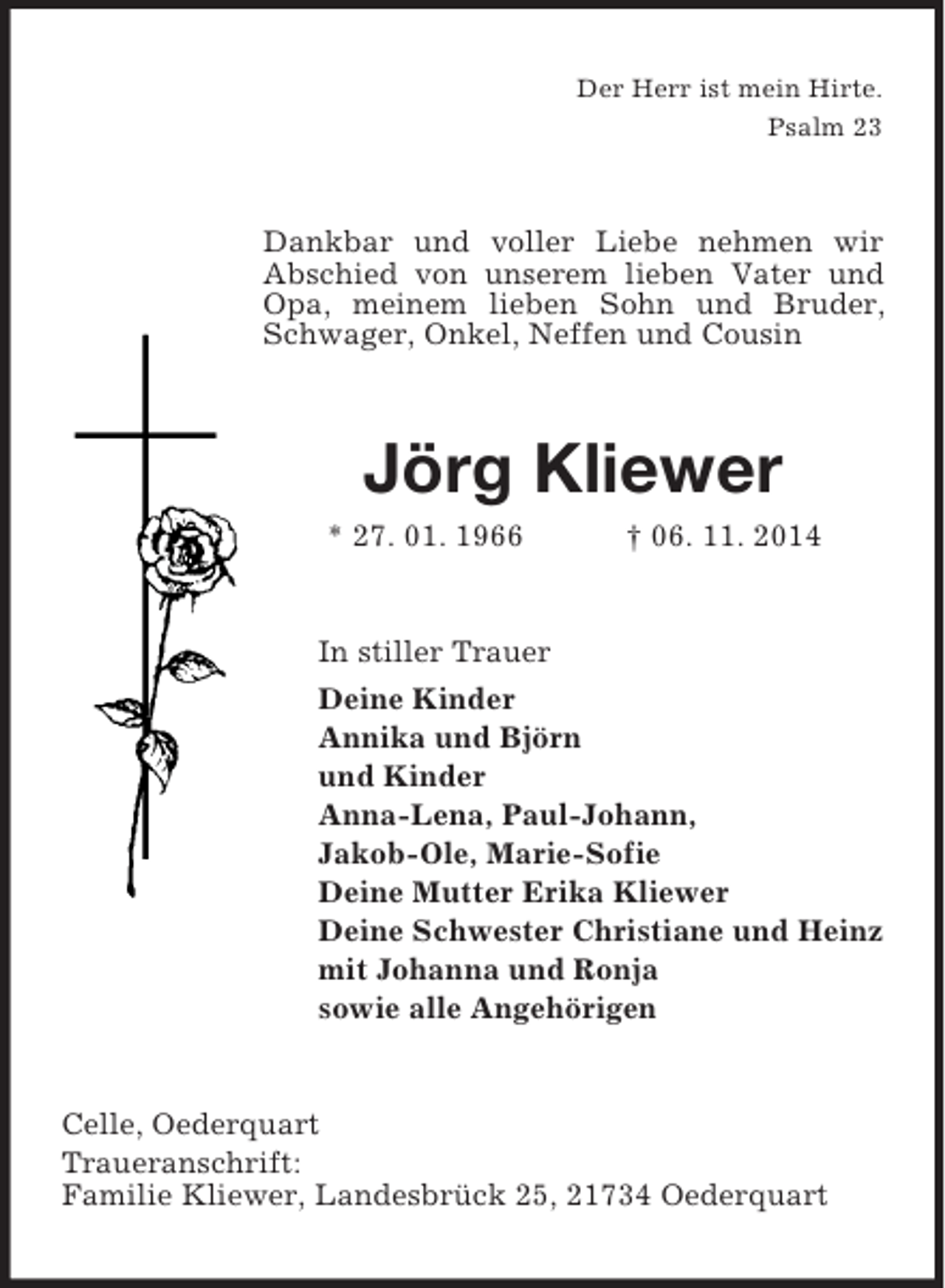 <p>Der Herr ist mein Hirte.<br />Psalm 23<br />Dankbar und voller Liebe nehmen wir<br />Abschied von unserem lieben Vater und Opa, meinem lieben Sohn und Bruder, Schwager, Onkel, Neffen und Cousin<br />Jörg Kliewer<br />* 27. 01. 1966 † 06. 11. 2014<br />In stiller Trauer<br />Deine Kinder<br />Annika und Björn<br />und Kinder<br />Anna-Lena, Paul-Johann,<br />Jakob-Ole, Marie-Sofie<br />Deine Mutter Erika Kliewer<br />Deine Schwester Christiane und Heinz<br />mit Johanna und Ronja<br />sowie alle Angehörigen<br />Celle, Oederquart<br />Traueranschrift:<br />Familie Kliewer, Landesbrück 25, 21734 Oederquart</p>