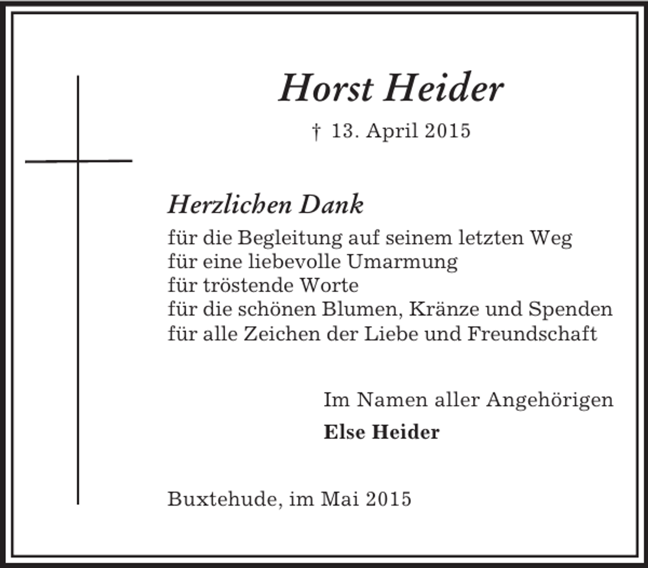 <p>Horst Heider<br />† 13. April 2015<br />Herzlichen Dank<br />für die Begleitung auf seinem letzten Weg<br />für eine liebevolle Umarmung<br />für tröstende Worte<br />für die schönen Blumen, Kränze und Spenden<br />für alle Zeichen der Liebe und Freundschaft<br />Im Namen aller Angehörigen<br />Else Heider<br />Buxtehude, im Mai 2015</p>