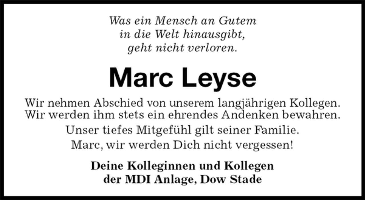 <p>Was ein Mensch an Gutem<br />in die Welt hinausgibt,<br />geht nicht verloren.<br />Marc Leyse<br />Wir nehmen Abschied von unserem langjährigen Kollegen.<br />Wir werden ihm stets ein ehrendes Andenken bewahren.<br />Unser tiefes Mitgefühl gilt seiner Familie.<br />Marc, wir werden Dich nicht vergessen!</p>
<p>Deine Kolleginnen und Kollegen<br />der MDI Anlage, Dow Stade</p>