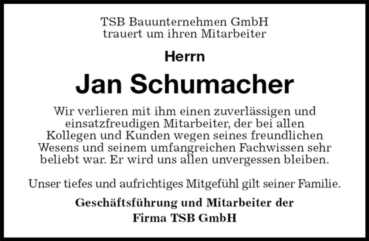 <p>TSB Bauunternehmen GmbH<br />trauert um ihren Mitarbeiter</p><p>Herrn<br />Jan Schumacher<br />Wir verlieren mit ihm einen zuverlässigen und<br />einsatzfreudigen Mitarbeiter, der bei allen<br />Kollegen und Kunden wegen seines freundlichen<br />Wesens und seinem umfangreichen Fachwissen sehr<br />beliebt war. Er wird uns allen unvergessen bleiben.</p><p>Unser tiefes und aufrichtiges Mitgefühl gilt seiner Familie.<br />Geschäftsführung und Mitarbeiter der<br />Firma TSB GmbH</p>
