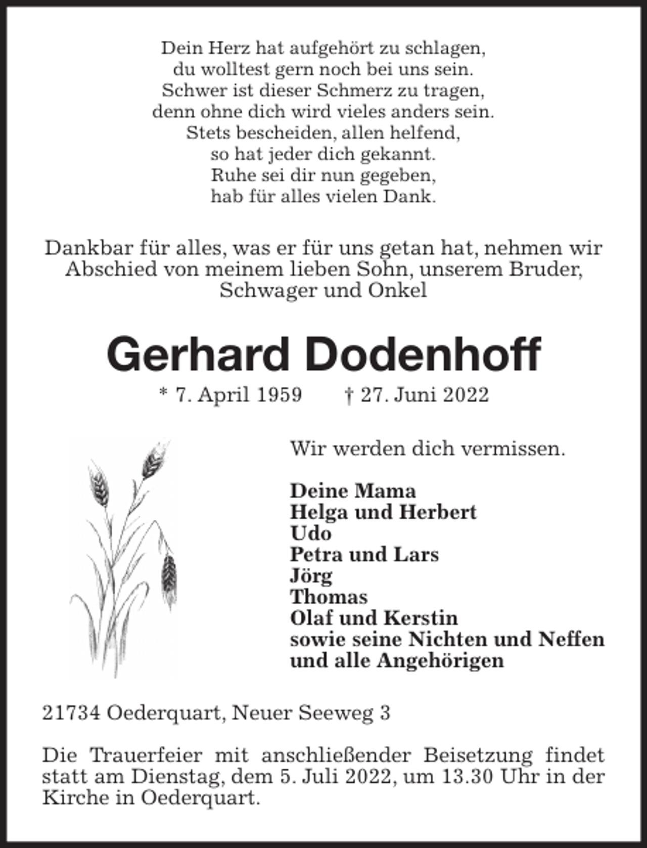 <p>Dein Herz hat aufgehört zu schlagen,<br />du wolltest gern noch bei uns sein.<br />Schwer ist dieser Schmerz zu tragen,<br />denn ohne dich wird vieles anders sein.<br />Stets bescheiden, allen helfend,<br />so hat jeder dich gekannt.<br />Ruhe sei dir nun gegeben,<br />hab für alles vielen Dank.<br />Dankbar für alles, was er für uns getan hat, nehmen wir Abschied von meinem lieben Sohn, unserem Bruder, Schwager und Onkel<br />Gerhard Dodenhoff<br />* 7. April 1959 † 27. Juni 2022<br />Wir werden dich vermissen.</p><p>Deine Mama<br />Helga und Herbert<br />Udo<br />Petra und Lars<br />Jörg<br />Thomas<br />Olaf und Kerstin<br />sowie seine Nichten und Neffen<br />und alle Angehörigen<br />21734 Oederquart, Neuer Seeweg 3</p><p>Die Trauerfeier mit anschließender Beisetzung findet statt am Dienstag, dem 5. Juli 2022, um 13.30 Uhr in der Kirche in Oederquart.</p>