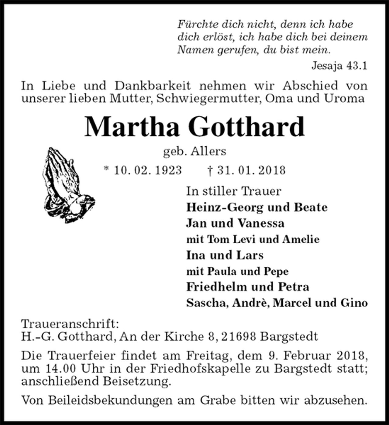 <p>Fürchte dich nicht, denn ich habe<br />dich erlöst, ich habe dich bei deinem<br />Namen gerufen, du bist mein.<br />Jesaja 43.1<br />In Liebe und Dankbarkeit nehmen wir Abschied von<br />unserer lieben Mutter, Schwiegermutter, Oma und Uroma<br />Martha Gotthard<br />geb. Allers<br />* 10. 02. 1923 † 31. 01. 2018<br />In stiller Trauer<br />Heinz-Georg und Beate<br />Jan und Vanessa<br />mit Tom Levi und Amelie<br />Ina und Lars<br />mit Paula und Pepe<br />Friedhelm und Petra<br />Sascha, Andrè, Marcel und Gino<br />Traueranschrift:<br />H.-G. Gotthard, An der Kirche 8, 21698 Bargstedt<br />Die Trauerfeier findet am Freitag, dem 9. Februar 2018, um 14.00 Uhr in der Friedhofskapelle zu Bargstedt statt; anschließend Beisetzung.<br />Von Beileidsbekundungen am Grabe bitten wir abzusehen.</p>