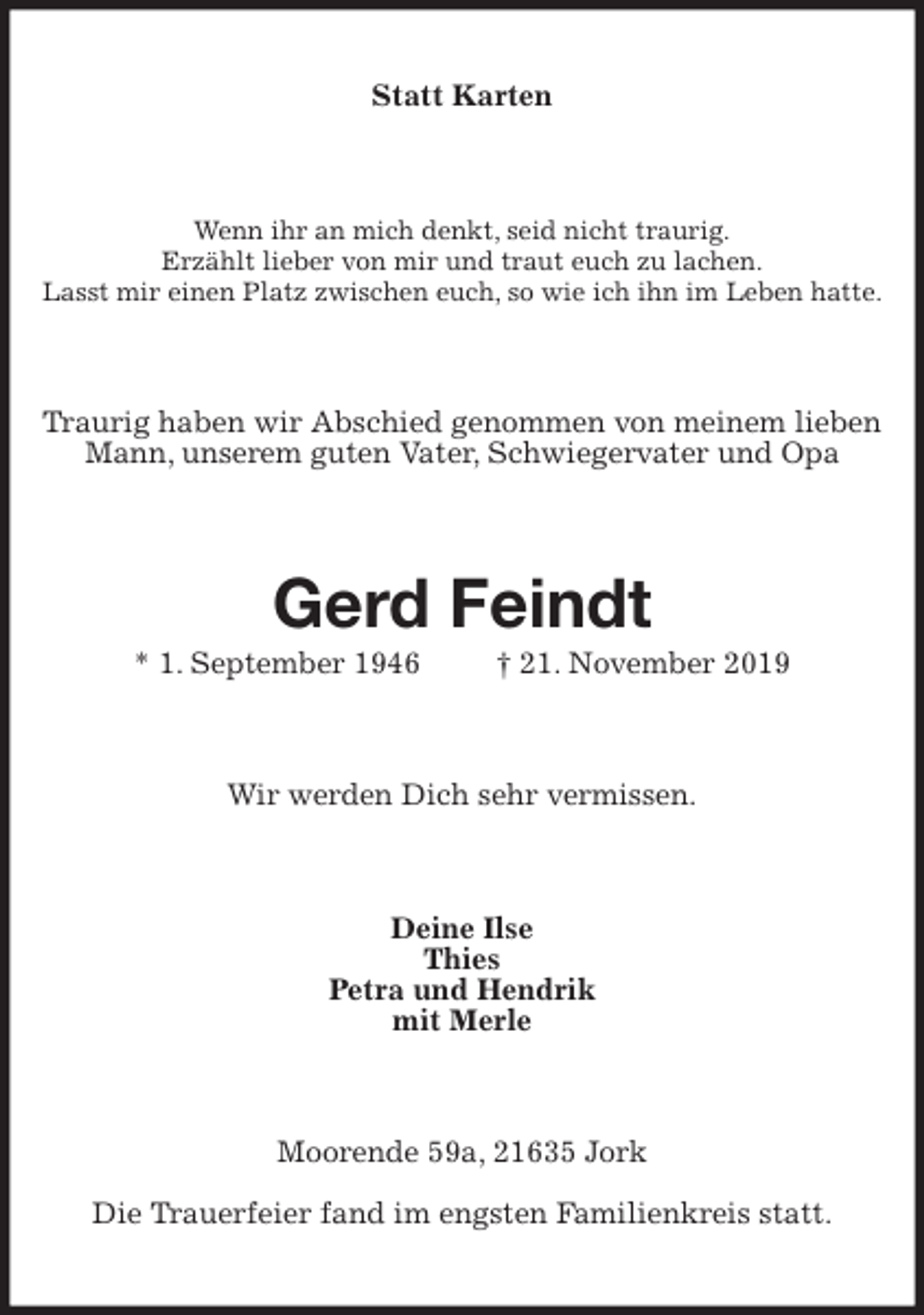 <p>Statt Karten<br />Wenn ihr an mich denkt, seid nicht traurig.<br />Erzählt lieber von mir und traut euch zu lachen.<br />Lasst mir einen Platz zwischen euch, so wie ich ihn im Leben hatte.<br />Traurig haben wir Abschied genommen von meinem lieben Mann, unserem guten Vater, Schwiegervater und Opa<br />Gerd Feindt<br />* 1. September 1946 † 21. November 2019<br />Wir werden Dich sehr vermissen.<br />Deine Ilse<br />Thies<br />Petra und Hendrik<br />mit Merle<br />Moorende 59a, 21635 Jork<br />Die Trauerfeier fand im engsten Familienkreis statt.</p>
