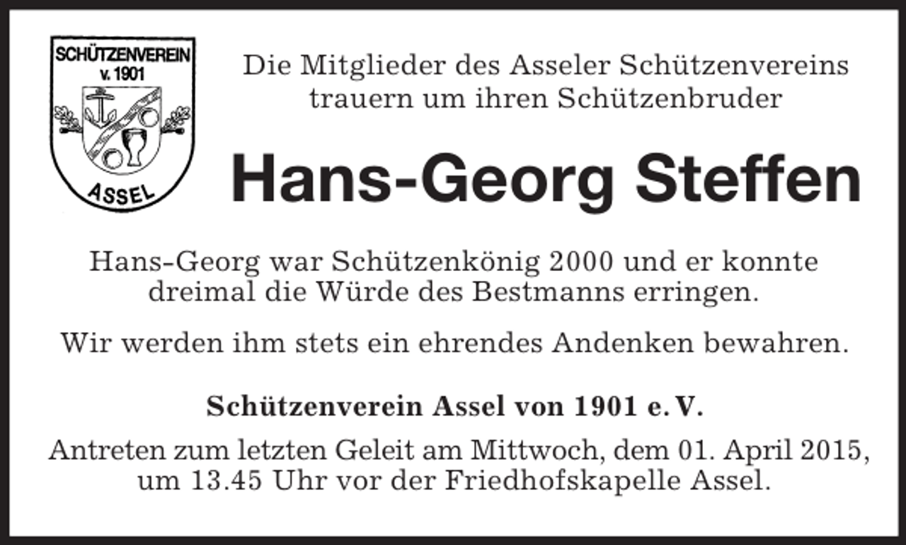 <p>Die Mitglieder des Asseler Schützenvereins<br />trauern um ihren Schützenbruder<br />Hans-Georg Steffen<br />Hans-Georg war Schützenkönig 2000 und er konnte<br />dreimal die Würde des Bestmanns erringen.<br />Wir werden ihm stets ein ehrendes Andenken bewahren.<br />Schützenverein Assel von 1901 e. V.<br />Antreten zum letzten Geleit am Mittwoch, dem 01. April 2015,<br />um 13.45 Uhr vor der Friedhofskapelle Assel.</p>