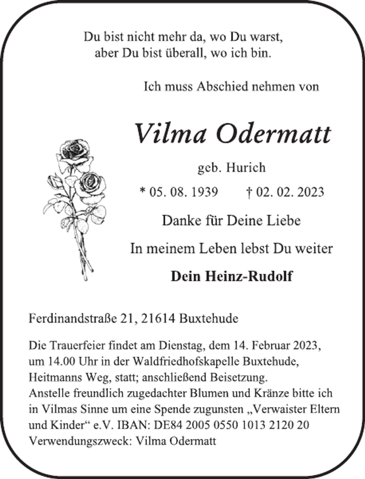 <p>Du bist nicht mehr da, wo Du warst,<br />aber Du bist überall, wo ich bin.<br />Ich muss Abschied nehmen von<br />Vilma Odermatt<br />geb. Hurich<br />* 05. 08. 1939 † 02. 02. 2023<br />Danke für Deine Liebe<br />In meinem Leben lebst Du weiter<br />Dein Heinz-Rudolf<br />Ferdinandstraße 21, 21614 Buxtehude<br />Die Trauerfeier findet am Dienstag, dem 14. Februar 2023,<br />um 14.00 Uhr in der Waldfriedhofskapelle Buxtehude,<br />Heitmanns Weg, statt; anschließend Beisetzung.<br />Anstelle freundlich zugedachter Blumen und Kränze bitte ich<br />in Vilmas Sinne um eine Spende zugunsten „Verwaister Eltern<br />und Kinder“ e.V. IBAN: DE84 2005 0550 1013 2120 20<br />Verwendungszweck: Vilma Odermatt</p>