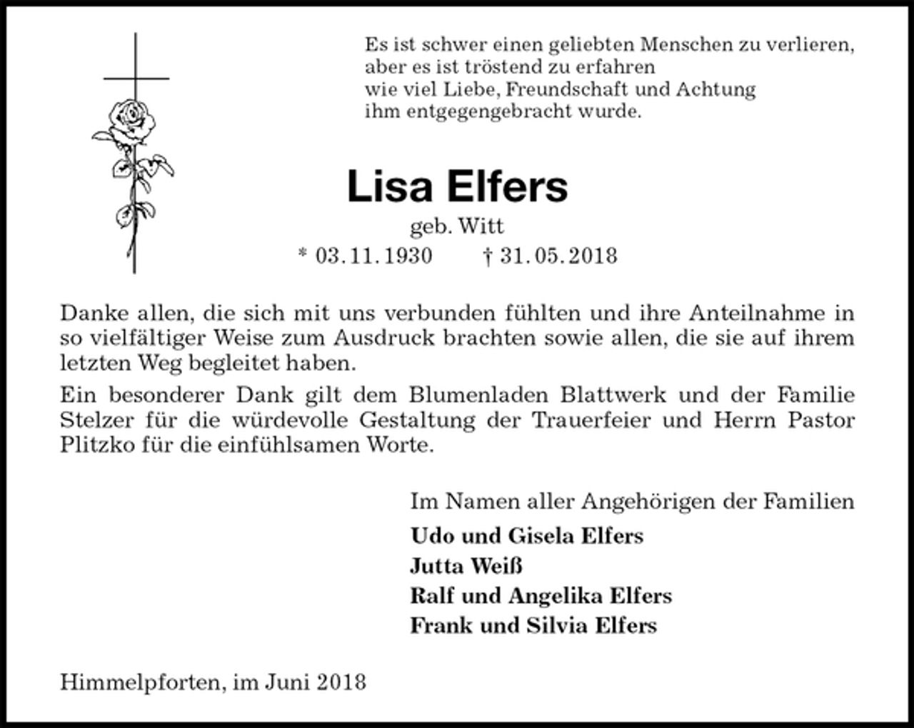 <p>Es ist schwer einen geliebten Menschen zu verlieren,<br />aber es ist tröstend zu erfahren<br />wie viel Liebe, Freundschaft und Achtung<br />ihm entgegengebracht wurde.<br />Lisa Elfers<br />geb. Witt<br />* 03. 11. 1930 † 31. 05. 2018<br />Danke allen, die sich mit uns verbunden fühlten und ihre Anteilnahme in so vielfältiger Weise zum Ausdruck brachten sowie allen, die sie auf ihrem letzten Weg begleitet haben.<br />Ein besonderer Dank gilt dem Blumenladen Blattwerk und der Familie Stelzer für die würdevolle Gestaltung der Trauerfeier und Herrn Pastor Plitzko für die einfühlsamen Worte.<br />Im Namen aller Angehörigen der Familien<br />Udo und Gisela Elfers<br />Jutta Weiß<br />Ralf und Angelika Elfers<br />Frank und Silvia Elfers<br />Himmelpforten, im Juni 2018</p>