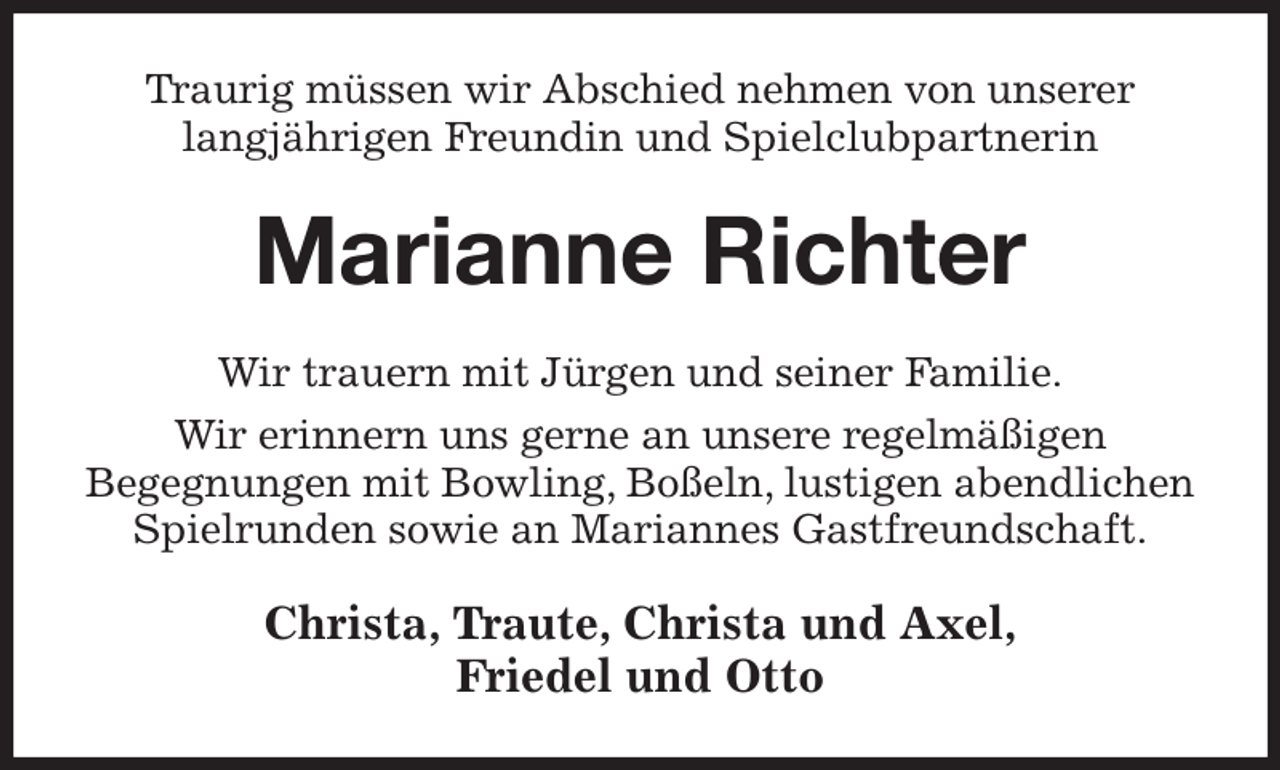 <p>Traurig müssen wir Abschied nehmen von unserer<br />langjährigen Freundin und Spielclubpartnerin<br />Marianne Richter<br />Wir trauern mit Jürgen und seiner Familie.<br />Wir erinnern uns gerne an unsere regelmäßigen<br />Begegnungen mit Bowling, Boßeln, lustigen abendlichen Spielrunden sowie an Mariannes Gastfreundschaft.<br />Christa, Traute, Christa und Axel,<br />Friedel und Otto</p>