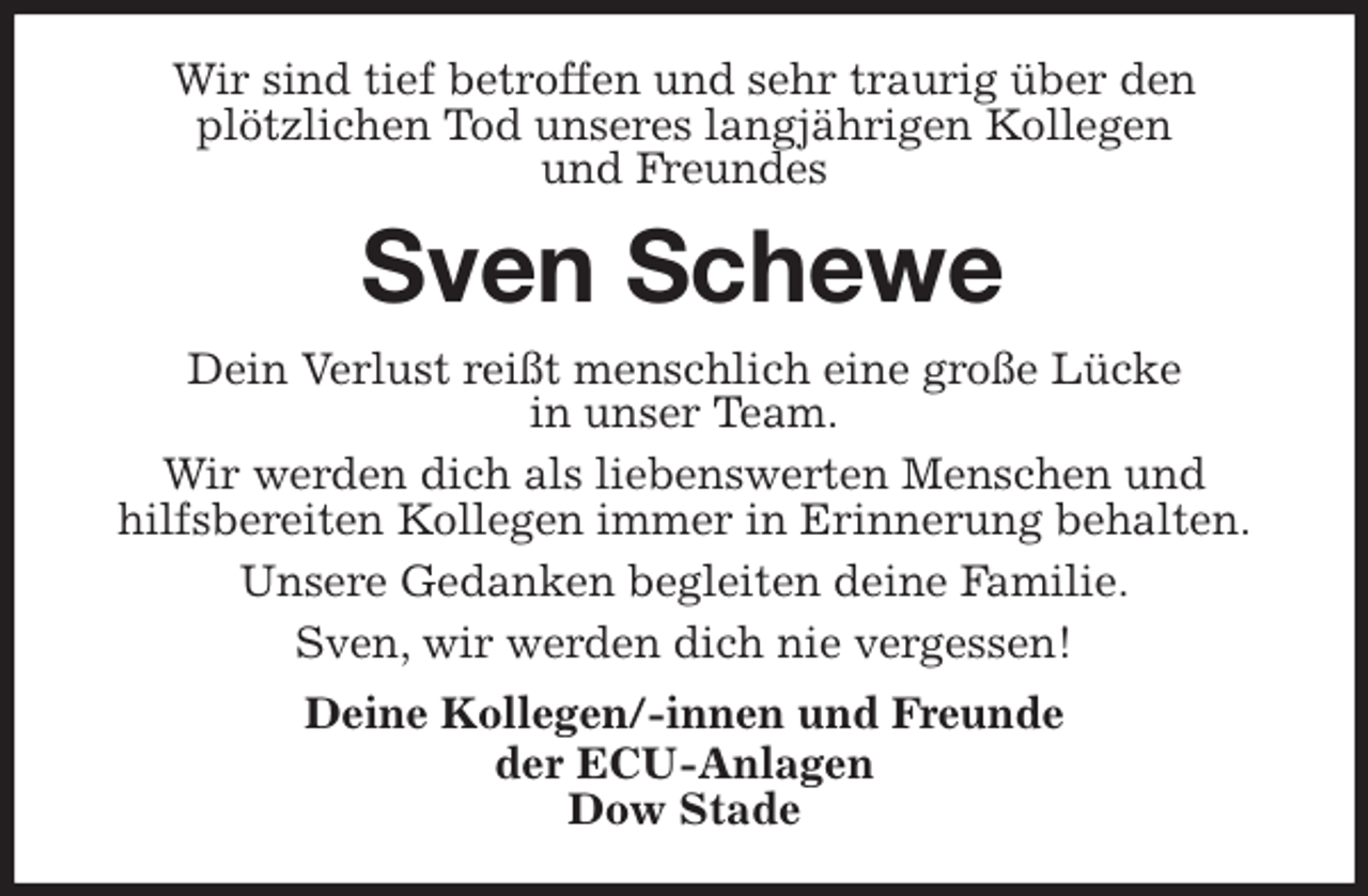 <p>Wir sind tief betroffen und sehr traurig über den<br />plötzlichen Tod unseres langjährigen Kollegen<br />und Freundes<br />Sven Schewe<br />Dein Verlust reißt menschlich eine große Lücke<br />in unser Team.<br />Wir werden dich als liebenswerten Menschen und<br />hilfsbereiten Kollegen immer in Erinnerung behalten.<br />Unsere Gedanken begleiten deine Familie.<br />Sven, wir werden dich nie vergessen!<br />Deine Kollegen/-innen und Freunde<br />der ECU-Anlagen<br />Dow Stade</p>