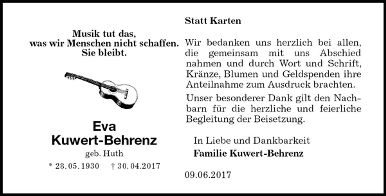 <p>Statt Karten<br />Wir bedanken uns herzlich bei allen, die gemeinsam mit uns Abschied<br />nahmen und durch Wort und Schrift, Kränze, Blumen und Geldspenden ihre Anteilnahme zum Ausdruck brachten.<br />Unser besonderer Dank gilt den Nachbarn für die herzliche und feierliche Begleitung der Beisetzung.<br />In Liebe und Dankbarkeit<br />Familie Kuwert-Behrenz<br />09.06.2017<br />Eva<br />Kuwert-Behrenz<br />geb. Huth<br />* 28. 05. 1930 † 30. 04.2017<br />Musik tut das,<br />was wir Menschen nicht schaffen.<br />Sie bleibt.</p>