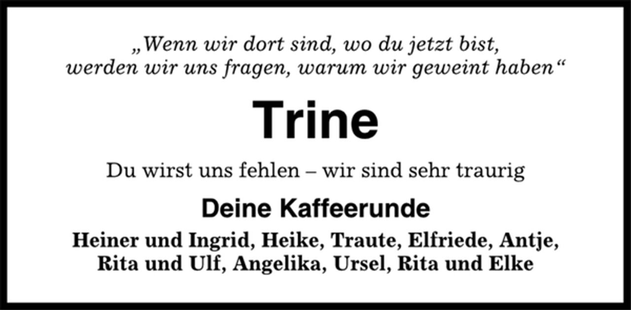 <p>„Wenn wir dort sind, wo du jetzt bist,<br />werden wir uns fragen, warum wir geweint haben“<br />Trine<br />Du wirst uns fehlen – wir sind sehr traurig<br />Deine Kaffeerunde<br />Heiner und Ingrid, Heike, Traute, Elfriede, Antje,<br />Rita und Ulf, Angelika, Ursel, Rita und Elke</p>