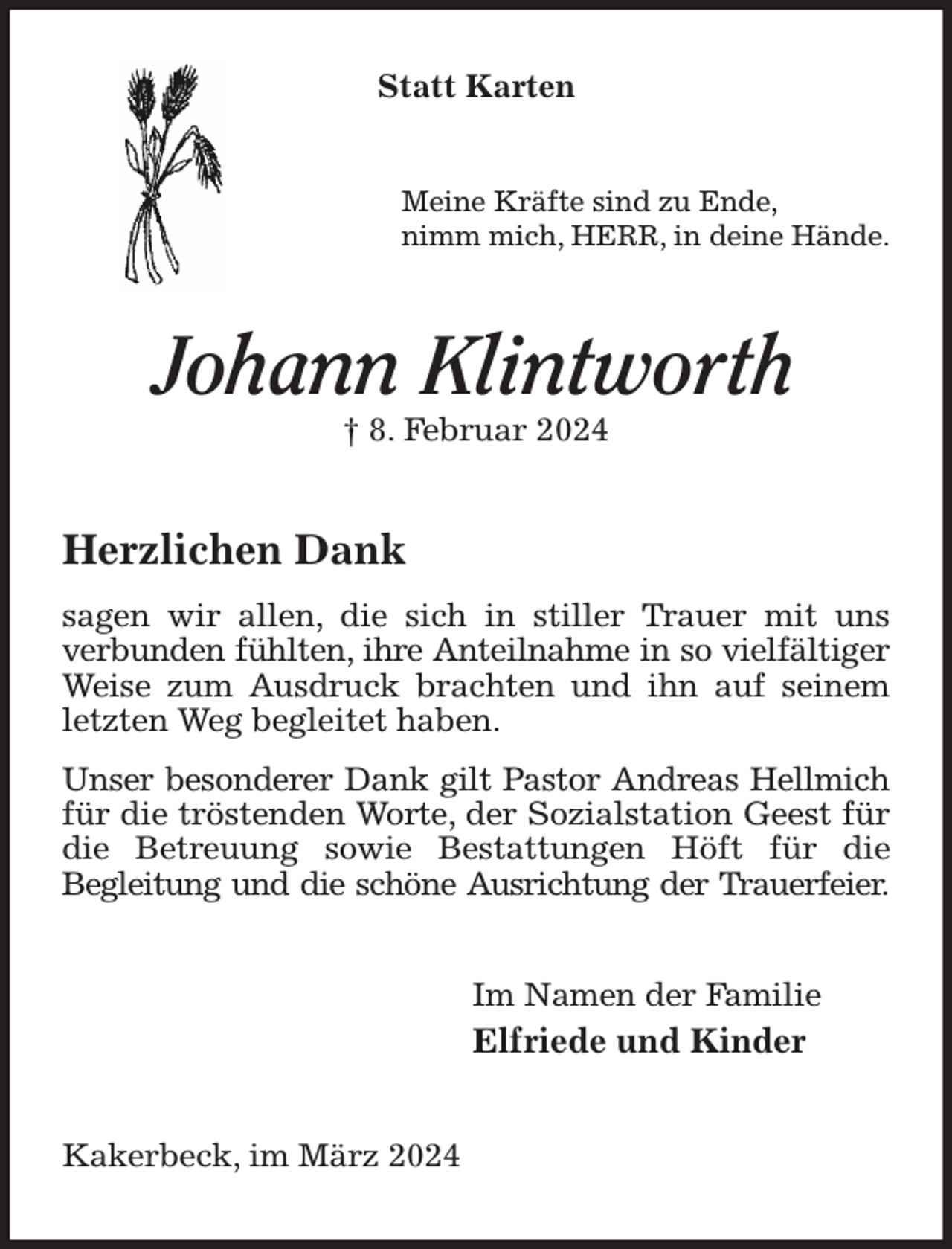 <p>Statt Karten<br />Meine Kräfte sind zu Ende,<br />nimm mich, HERR, in deine Hände.<br />Johann Klintworth<br />† 8. Februar 2024<br />Herzlichen Dank<br />sagen wir allen, die sich in stiller Trauer mit uns<br />verbunden fühlten, ihre Anteilnahme in so vielfältiger<br />Weise zum Ausdruck brachten und ihn auf seinem letzten Weg begleitet haben.<br />Unser besonderer Dank gilt Pastor Andreas Hellmich<br />für die tröstenden Worte, der Sozialstation Geest für die Betreuung sowie Bestattungen Höft für die<br />Begleitung und die schöne Ausrichtung der Trauerfeier.<br />Im Namen der Familie<br />Elfriede und Kinder<br />Kakerbeck, im März 2024</p>