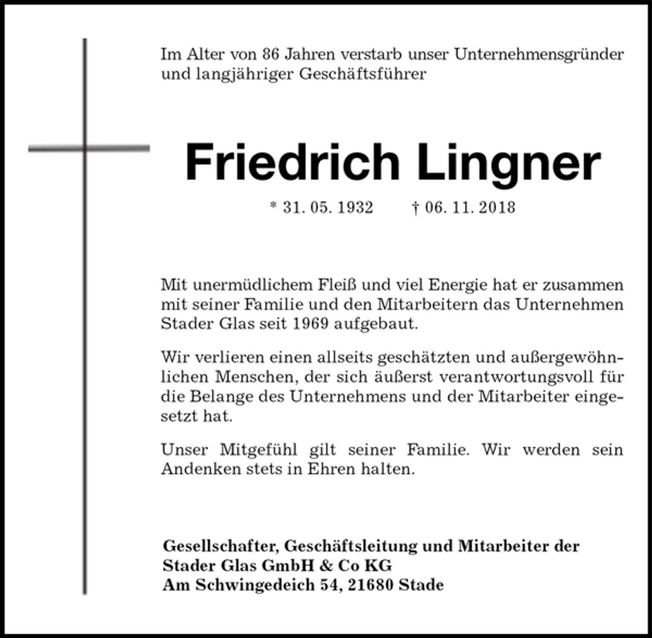 <p>Im Alter von 86 Jahren verstarb unser Unternehmensgründer<br />und langjähriger Geschäftsführer<br />Friedrich Lingner<br />* 31. 05. 1932 † 06. 11. 2018<br />Mit unermüdlichem Fleiß und viel Energie hat er zusammen<br />mit seiner Familie und den Mitarbeitern das Unternehmen Stader Glas seit 1969 aufgebaut.<br />Wir verlieren einen allseits geschätzten und außergewöhnlichen Menschen, der sich äußerst verantwortungsvoll für die Belange des Unternehmens und der Mitarbeiter eingesetzt hat.<br />Unser Mitgefühl gilt seiner Familie. Wir werden sein<br />Andenken stets in Ehren halten.<br />Gesellschafter, Geschäftsleitung und Mitarbeiter der<br />Stader Glas GmbH &amp; Co KG<br />Am Schwingedeich 54, 21680 Stade</p>