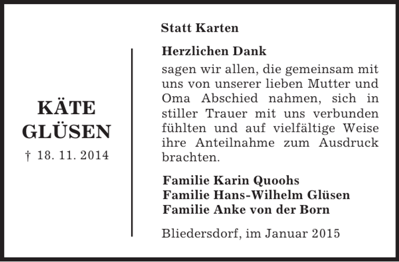 <p>KÄTE<br />GLÜSEN<br />† 18. 11. 2014<br />Statt Karten<br />Herzlichen Dank<br />sagen wir allen, die gemeinsam mit uns von unserer lieben Mutter und Oma Abschied nahmen, sich in<br />stiller Trauer mit uns verbunden fühlten und auf vielfältige Weise ihre Anteilnahme zum Ausdruck brachten.<br />Familie Karin Quoohs<br />Familie Hans-Wilhelm Glüsen<br />Familie Anke von der Born<br />Bliedersdorf, im Januar 2015</p>