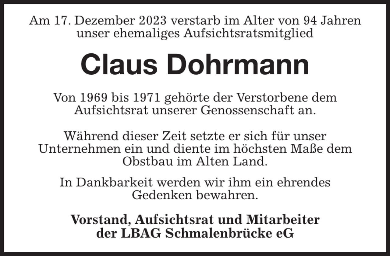 <p>Am 17. Dezember 2023 verstarb im Alter von 94 Jahren unser ehemaliges Aufsichtsratsmitglied<br />Claus Dohrmann<br />Von 1969 bis 1971 gehörte der Verstorbene dem<br />Aufsichtsrat unserer Genossenschaft an.</p><p>Während dieser Zeit setzte er sich für unser<br />Unternehmen ein und diente im höchsten Maße dem Obstbau im Alten Land.<br />In Dankbarkeit werden wir ihm ein ehrendes<br />Gedenken bewahren.<br />Vorstand, Aufsichtsrat und Mitarbeiter<br />der LBAG Schmalenbrücke eG</p>