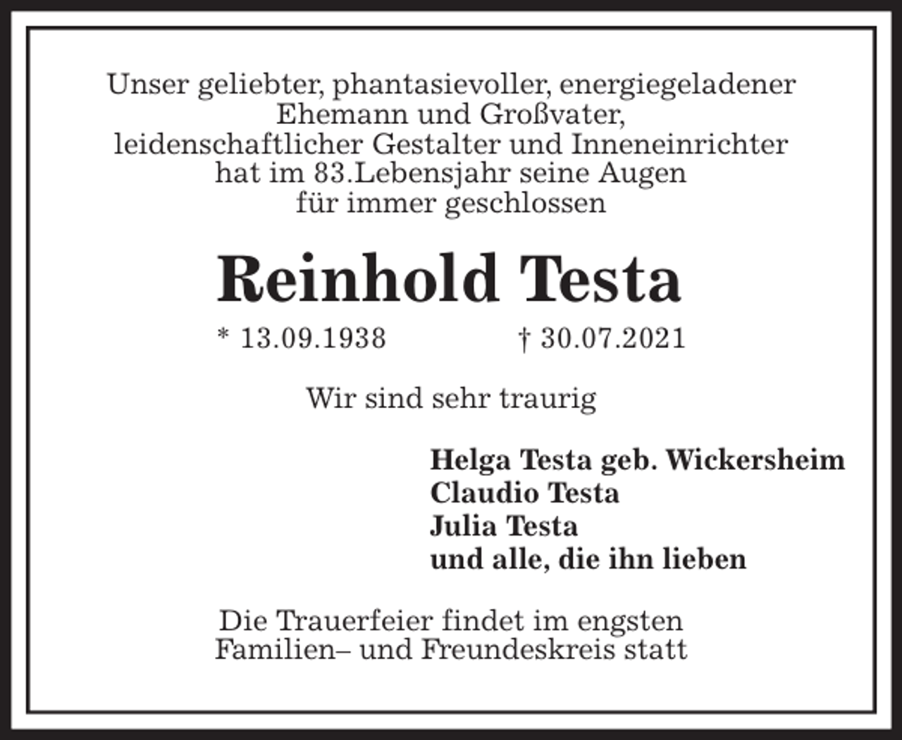 <p>Unser geliebter, phantasievoller, energiegeladener<br />Ehemann und Großvater,<br />leidenschaftlicher Gestalter und Inneneinrichter<br />hat im 83.Lebensjahr seine Augen<br />für immer geschlossen<br />Reinhold Testa<br />* 13.09.1938 † 30.07.2021<br />Wir sind sehr traurig<br />Helga Testa geb. Wickersheim<br />Claudio Testa<br />Julia Testa<br />und alle, die ihn lieben<br />Die Trauerfeier findet im engsten<br />Familien- und Freundeskreis statt</p>