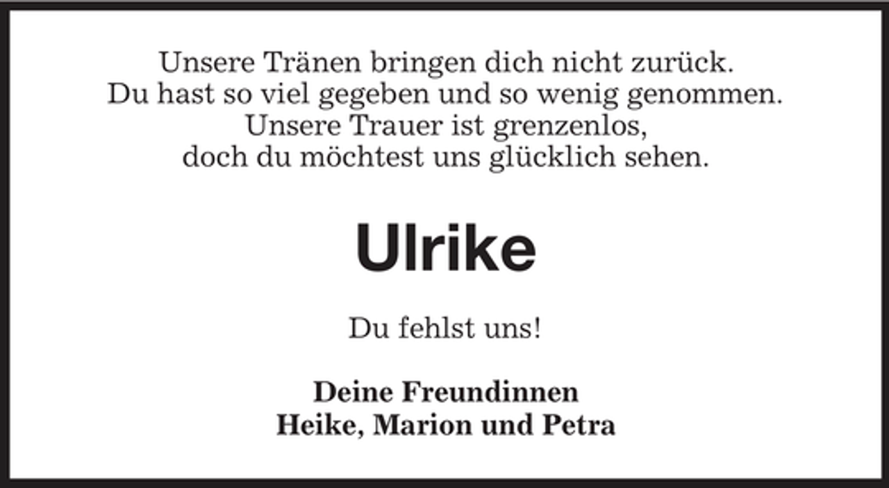 <p>Unsere Tränen bringen dich nicht zurück. Du hast so viel gegeben und so wenig genommen. Unsere Trauer ist grenzenlos, doch du möchtest uns glücklich sehen.</p><p>Ulrike<br />Du fehlst uns! Deine Freundinnen Heike, Marion und Petra</p>