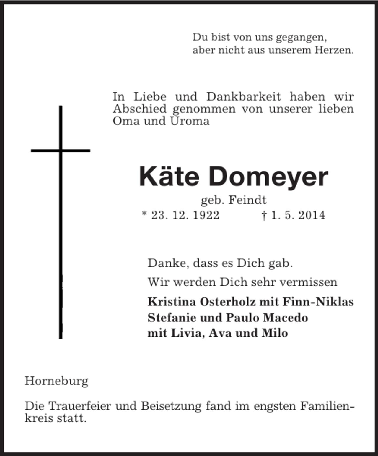<p>Du bist von uns gegangen,<br />aber nicht aus unserem Herzen.<br />In Liebe und Dankbarkeit haben wir Abschied genommen von unserer lieben Oma und Uroma<br />Käte Domeyer<br />geb. Feindt<br />* 23. 12. 1922 † 1. 5. 2014<br />Danke, dass es Dich gab.<br />Wir werden Dich sehr vermissen<br />Kristina Osterholz mit Finn-Niklas<br />Stefanie und Paulo Macedo<br />mit Livia, Ava und Milo<br />Horneburg</p><p>Die Trauerfeier und Beisetzung fand im engsten Familien-<br />kreis statt.</p>