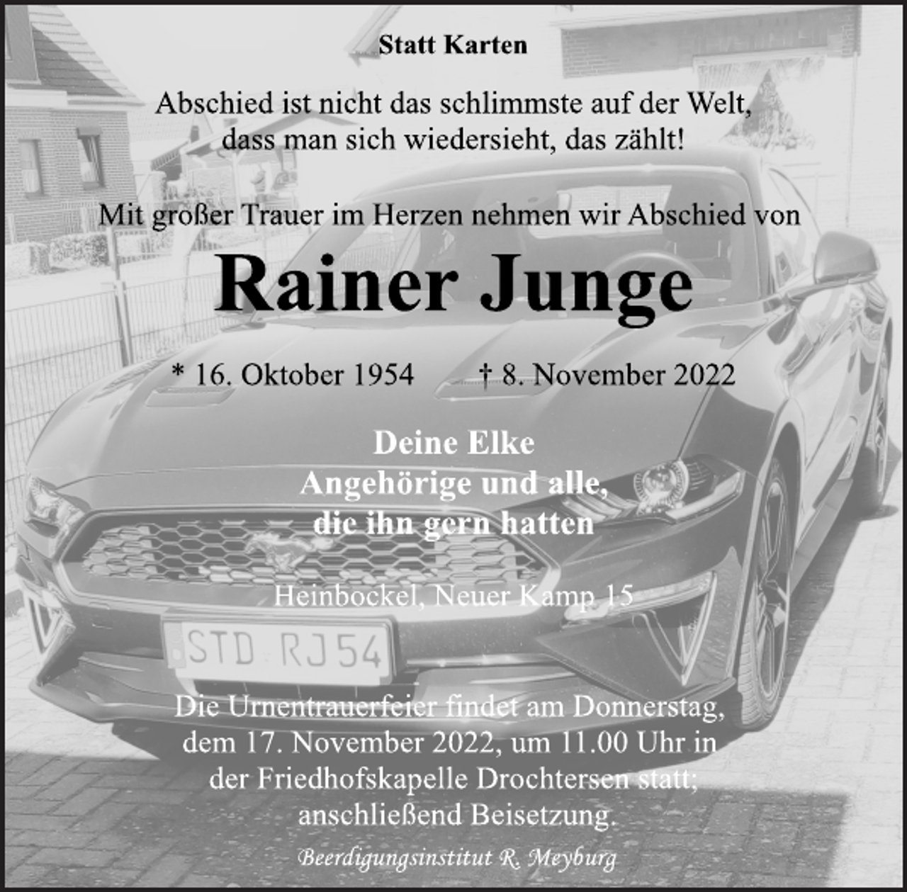 <p>Statt Karten<br />Abschied ist nicht das schlimmste auf der Welt,<br />dass man sich wiedersieht, das zählt!<br />Mit großer Trauer im Herzen nehmen wir Abschied von<br />Rainer Junge<br />* 16. Oktober 1954 † 8. November 2022<br />Deine Elke<br />Angehörige und alle,<br />die ihn gern hatten<br />Heinbockel, Neuer Kamp 15</p><p>Die Urnentrauerfeier findet am Donnerstag,<br />dem 17. November 2022, um 11.00 Uhr in<br />der Friedhofskapelle Drochtersen statt;<br />anschließend Beisetzung<br />Beerdigungsinstitut R. Meyburg</p>