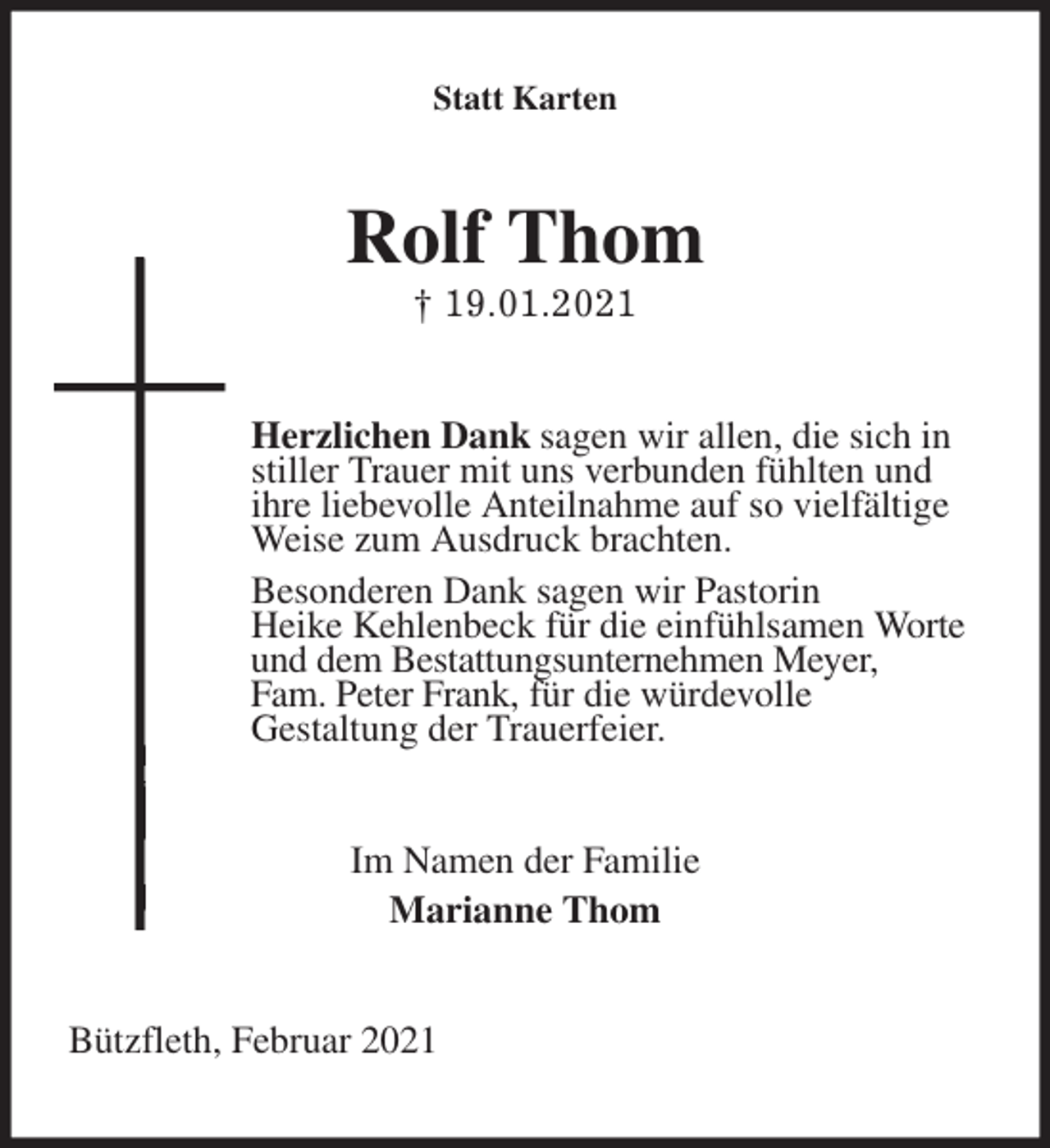 <p>Statt Karten<br />Rolf Thom<br />† 19.01.2021<br />Herzlichen Dank sagen wir allen, die sich in<br />stiller Trauer mit uns verbunden fühlten und<br />ihre liebevolle Anteilnahme auf so vielfältige<br />Weise zum Ausdruck brachten.<br />Besonderen Dank sagen wir Pastorin<br />Heike Kehlenbeck für die einfühlsamen Worte<br />und dem Bestattungsunternehmen Meyer,<br />Fam. Peter Frank, für die würdevolle<br />Gestaltung der Trauerfeier.<br />Im Namen der Familie<br />Marianne Thom<br />Bützfleth, Februar 2021</p>
