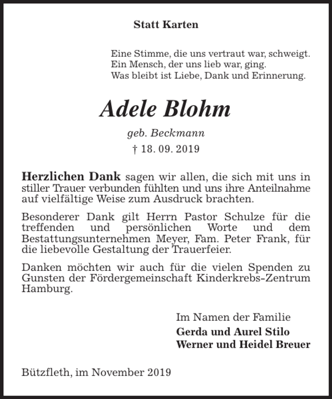 <p>Statt Karten<br />Eine Stimme, die uns vertraut war, schweigt.<br />Ein Mensch, der uns lieb war, ging.<br />Was bleibt ist Liebe, Dank und Erinnerung.<br />Adele Blohm<br />geb. Beckmann<br />† 18. 09. 2019<br />Herzlichen Dank sagen wir allen, die sich mit uns in stiller Trauer verbunden fühlten und uns ihre Anteilnahme auf vielfältige Weise zum Ausdruck brachten.<br />Besonderer Dank gilt Herrn Pastor Schulze für die<br />treffenden und persönlichen Worte und dem<br />Bestattungsunternehmen Meyer, Fam. Peter Frank, für die liebevolle Gestaltung der Trauerfeier.<br />Danken möchten wir auch für die vielen Spenden zu Gunsten der Fördergemeinschaft Kinderkrebs-Zentrum Hamburg.<br />Im Namen der Familie<br />Gerda und Aurel Stilo<br />Werner und Heidel Breuer<br />Bützfleth, im November 2019</p>