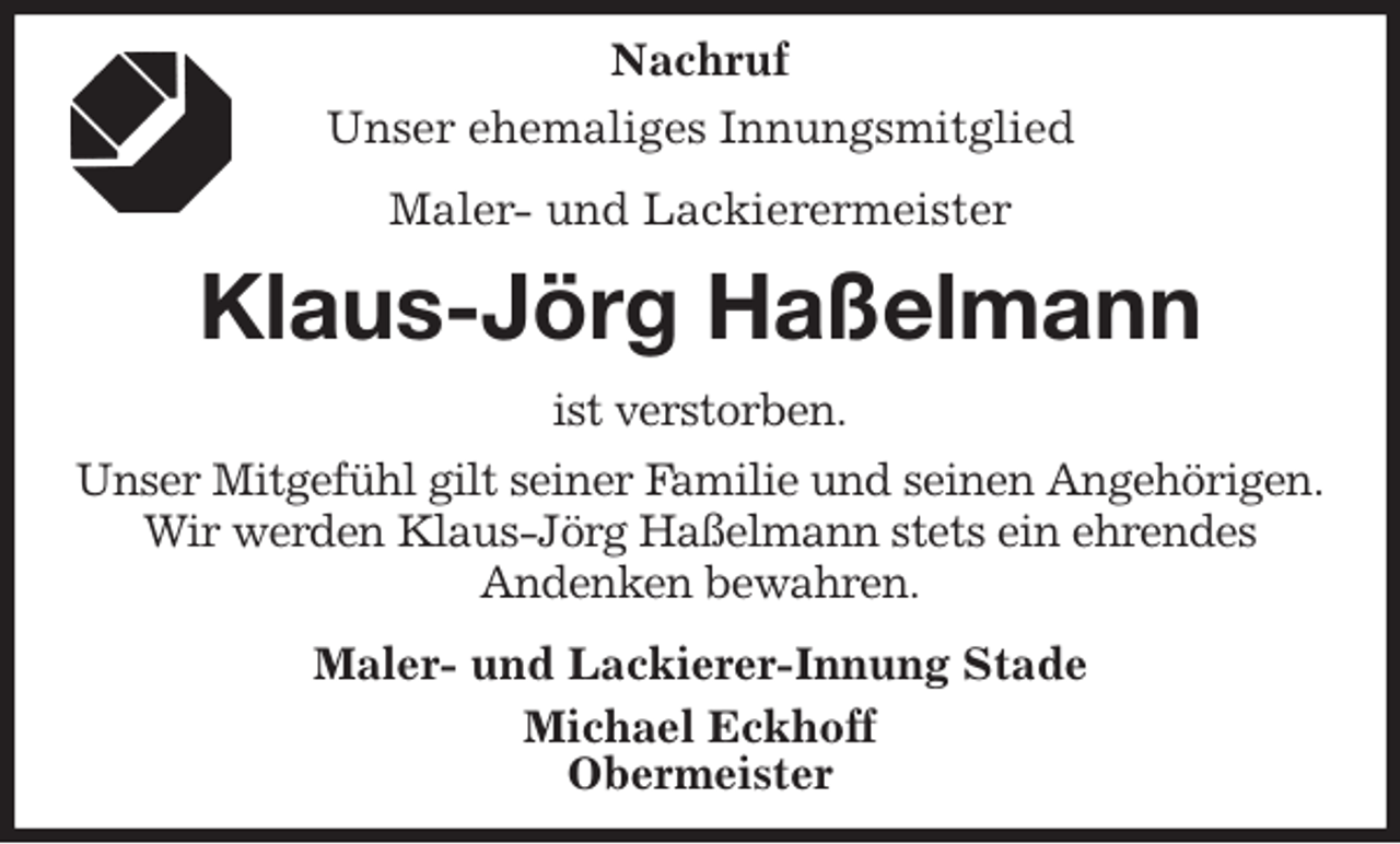 <p>Nachruf<br />Unser ehemaliges Innungsmitglied<br />Maler- und Lackierermeister<br />Klaus-Jörg Haßelmann<br />ist verstorben.<br />Unser Mitgefühl gilt seiner Familie und seinen Angehörigen.<br />Wir werden Klaus-Jörg Haßelmann stets ein ehrendes<br />Andenken bewahren.<br />Maler- und Lackierer-Innung Stade<br />Michael Eckhoff<br />Obermeister</p>