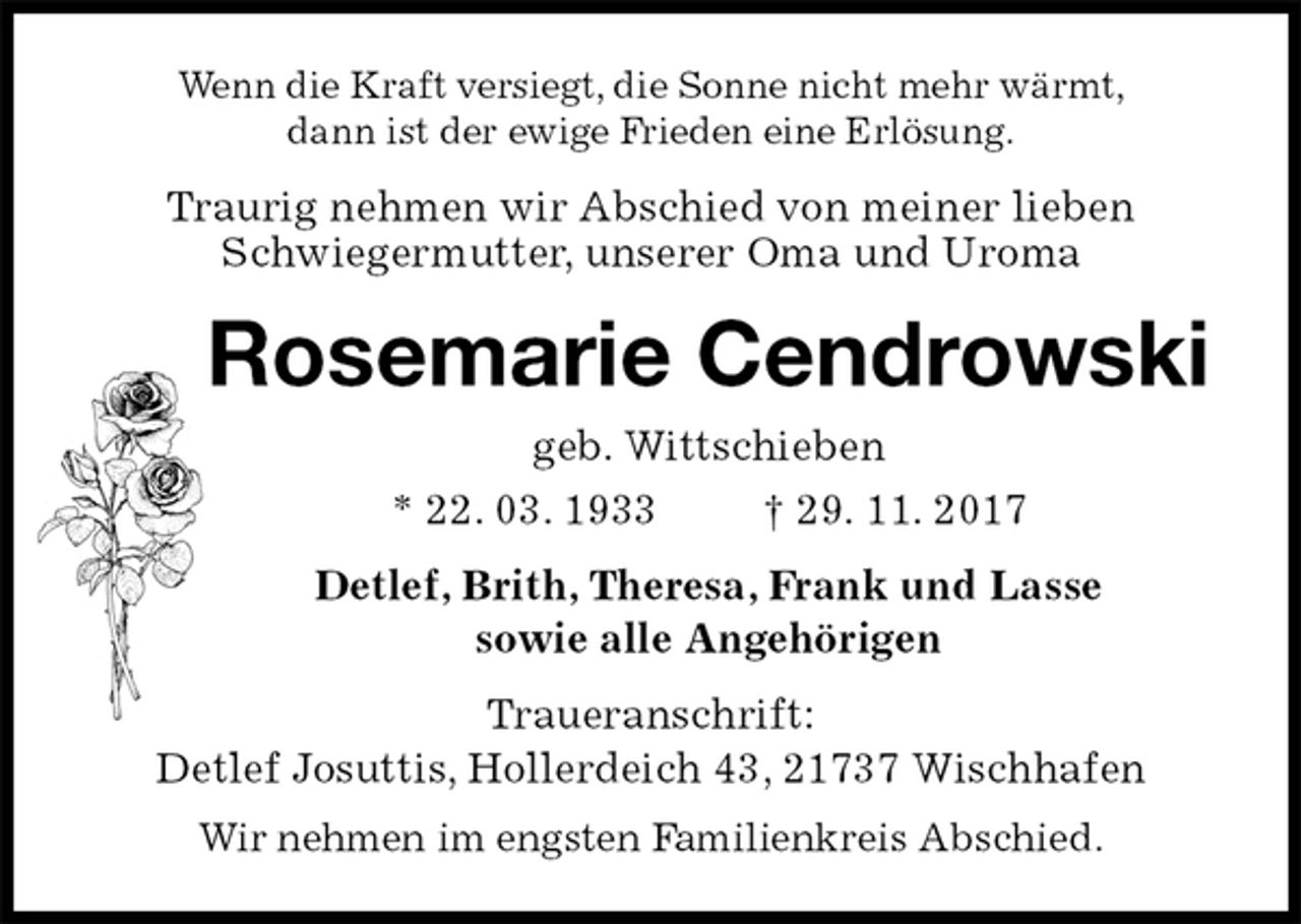 <p>Wenn die Kraft versiegt, die Sonne nicht mehr wärmt,<br />dann ist der ewige Frieden eine Erlösung.<br />Traurig nehmen wir Abschied von meiner lieben<br />Schwiegermutter, unserer Oma und Uroma<br />Rosemarie Cendrowski<br />geb. Wittschieben<br />* 22. 03. 1933 † 29. 11. 2017<br />Detlef, Brith, Theresa, Frank und Lasse<br />sowie alle Angehörigen<br />Traueranschrift:<br />Detlef Josuttis, Hollerdeich 43, 21737 Wischhafen<br />Wir nehmen im engsten Familienkreis Abschied.</p>