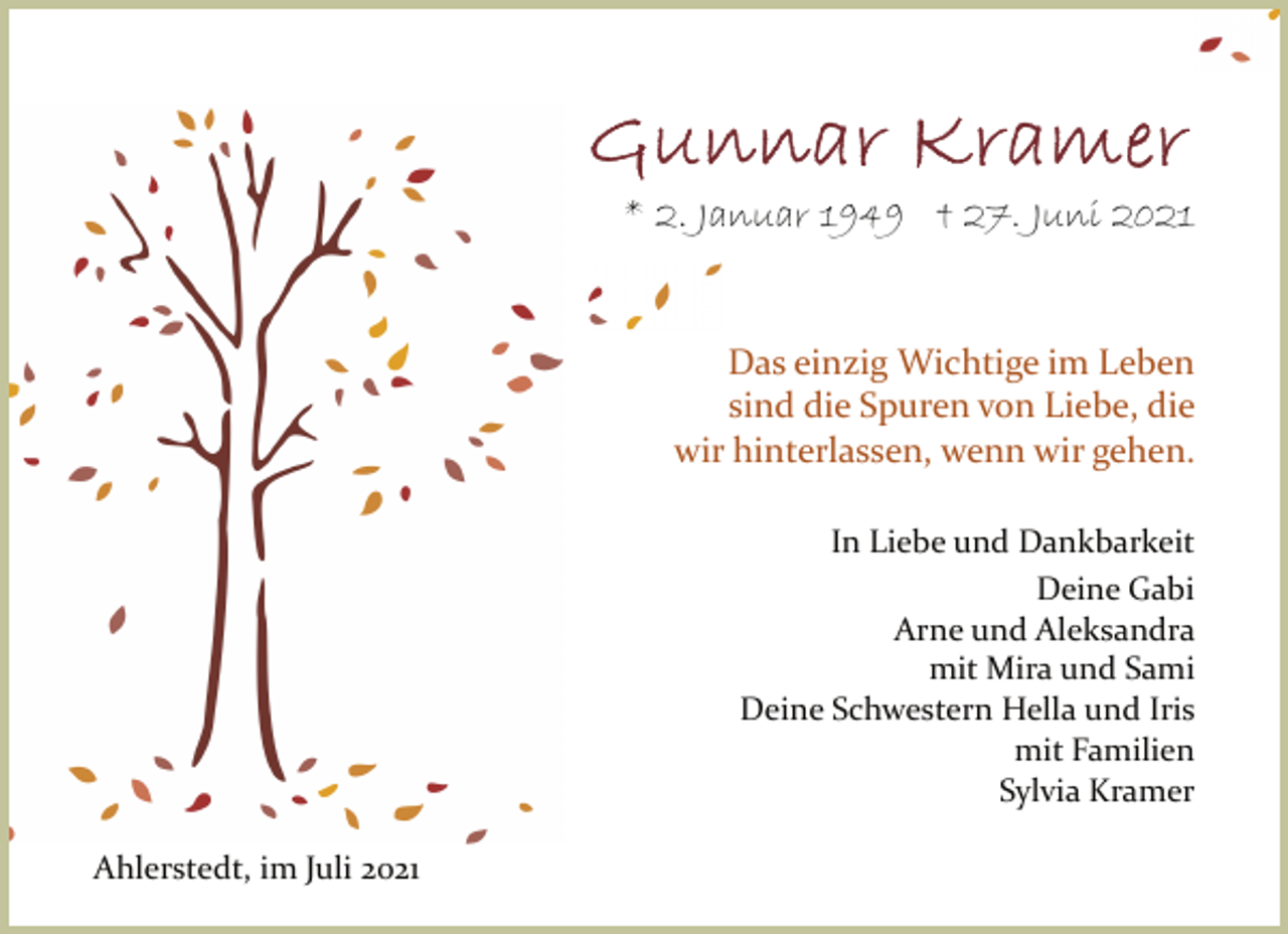 <p>Gunnar Kramer</p>
<p>* 2. Januar 1949 † 27. Juni 2021</p>
<p>Das einzig Wichtige im Leben sind die Spuren<br />von Liebe, die wir hinterlassen, wenn wir gehen.</p>
<p>In Liebe<br />und Dankbarkeit<br />Deine Gabi<br />Arne<br />und Aleksandra<br />mit Mira<br />und Sami<br />Deine Schwestern Hella<br />und Iris<br />mit Familien<br />Sylvia Kramer</p>
<p>Ahlerstedt, im Juli 2021</p>