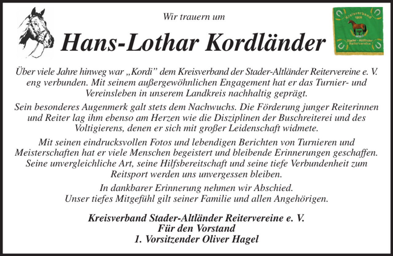 <p>Wir trauern um<br />Hans-Lothar Kordländer<br />Über viele Jahre hinweg war „Kordi” dem Kreisverband der Stader-Altländer Reitervereine e. V.<br />eng verbunden. Mit seinem außergewöhnlichen Engagement hat er das Turnier- und<br />Vereinsleben in unserem Landkreis nachhaltig geprägt.<br />Sein besonderes Augenmerk galt stets dem Nachwuchs. Die Förderung junger Reiterinnen und Reiter lag ihm ebenso am Herzen wie die Disziplinen der Buschreiterei und des<br />Voltigierens, denen er sich mit großer Leidenschaft widmete.<br />Mit seinen eindrucksvollen Fotos und lebendigen Berichten von Turnieren und<br />Meisterschaften hat er viele Menschen begeistert und bleibende Erinnerungen geschaffen. Seine unvergleichliche Art, seine Hilfsbereitschaft und seine tiefe Verbundenheit zum<br />Reitsport werden uns unvergessen bleiben.<br />In dankbarer Erinnerung nehmen wir Abschied.<br />Unser tiefes Mitgefühl gilt seiner Familie und allen Angehörigen.<br />Kreisverband Stader-Altländer Reitervereine e. V.<br />Für den Vorstand<br />1. Vorsitzender Oliver Hagel</p>