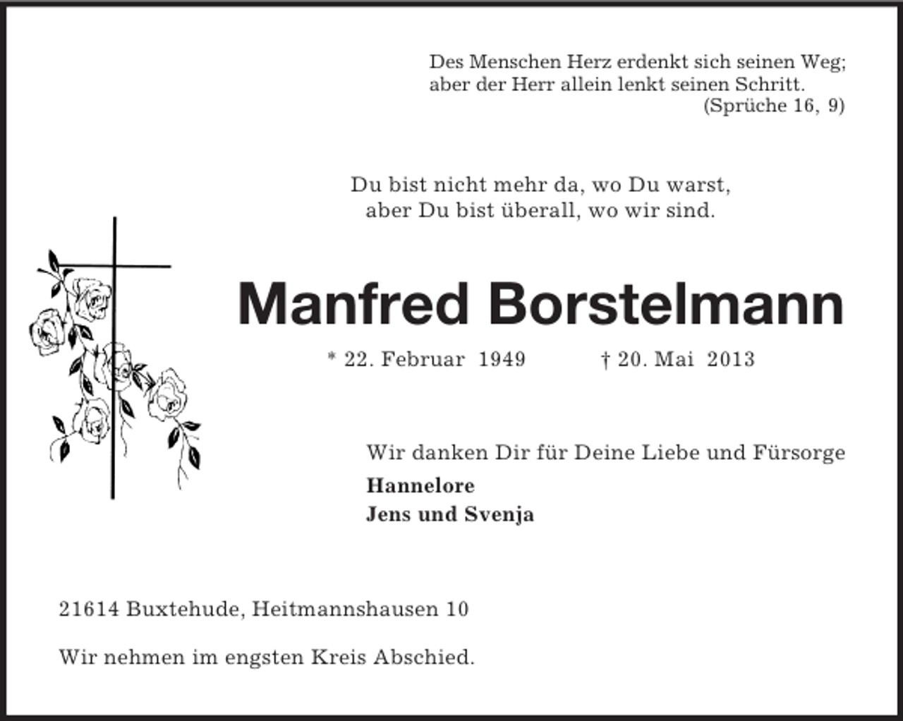 <p>Des Menschen Herz erdenkt sich seinen Weg;<br />aber der Herr allein lenkt seinen Schritt.<br />(Sprüche 16, 9)</p><p>Du bist nicht mehr da, wo Du warst,<br />aber Du bist überall, wo wir sind.</p><p>Manfred Borstelmann<br />* 22. Februar 1949</p><p>† 20. Mai 2013</p><p>Wir danken Dir für Deine Liebe und Fürsorge<br />Hannelore<br />Jens und Svenja</p><p>21614 Buxtehude, Heitmannshausen 10<br />Wir nehmen im engsten Kreis Abschied.</p>