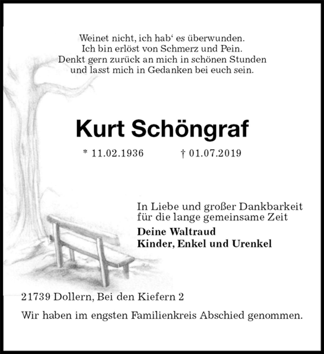<p>Weinet nicht, ich hab‘ es überwunden.<br />Ich bin erlöst von Schmerz und Pein.<br />Denkt gern zurück an mich in schönen Stunden<br />und lasst mich in Gedanken bei euch sein.<br />Kurt Schöngraf<br />* 11.02.1936 † 01.07.2019<br />In Liebe und großer Dankbarkeit<br />für die lange gemeinsame Zeit<br />Deine Waltraud<br />Kinder, Enkel und Urenkel<br />21739 Dollern, Bei den Kiefern 2<br />Wir haben im engsten Familienkreis Abschied genommen.</p>