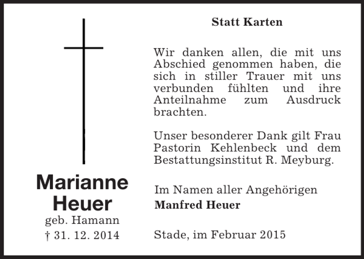 <p>Marianne<br />Heuer<br />geb. Hamann<br />† 31. 12. 2014<br />Statt Karten<br />Wir danken allen, die mit uns Abschied genommen haben, die sich in stiller Trauer mit uns<br />verbunden fühlten und ihre<br />Anteilnahme zum Ausdruck brachten.</p><p>Unser besonderer Dank gilt Frau Pastorin Kehlenbeck und dem Bestattungsinstitut R. Meyburg.<br />Im Namen aller Angehörigen<br />Manfred Heuer<br />Stade, im Februar 2015</p>