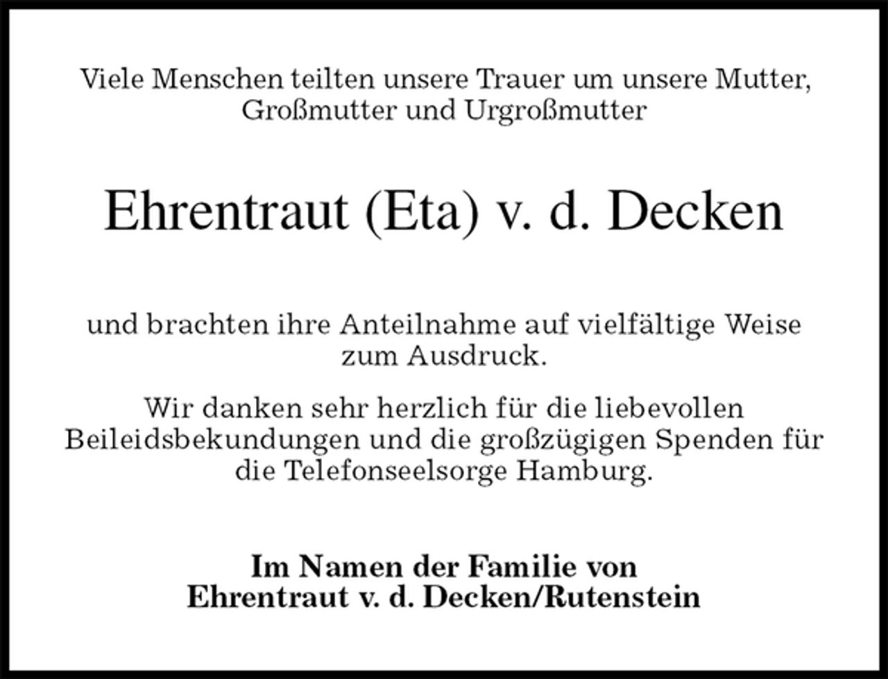 <p>Viele Menschen teilten unsere Trauer um unsere Mutter, Großmutter und Urgroßmutter<br />Ehrentraut (Eta) v. d. Decken<br />und brachten ihre Anteilnahme auf vielfältige Weise<br />zum Ausdruck.<br />Wir danken sehr herzlich für die liebevollen<br />Beileidsbekundungen und die großzügigen Spenden für die Telefonseelsorge Hamburg.<br />Im Namen der Familie von<br />Ehrentraut v. d. Decken/Rutenstein</p>