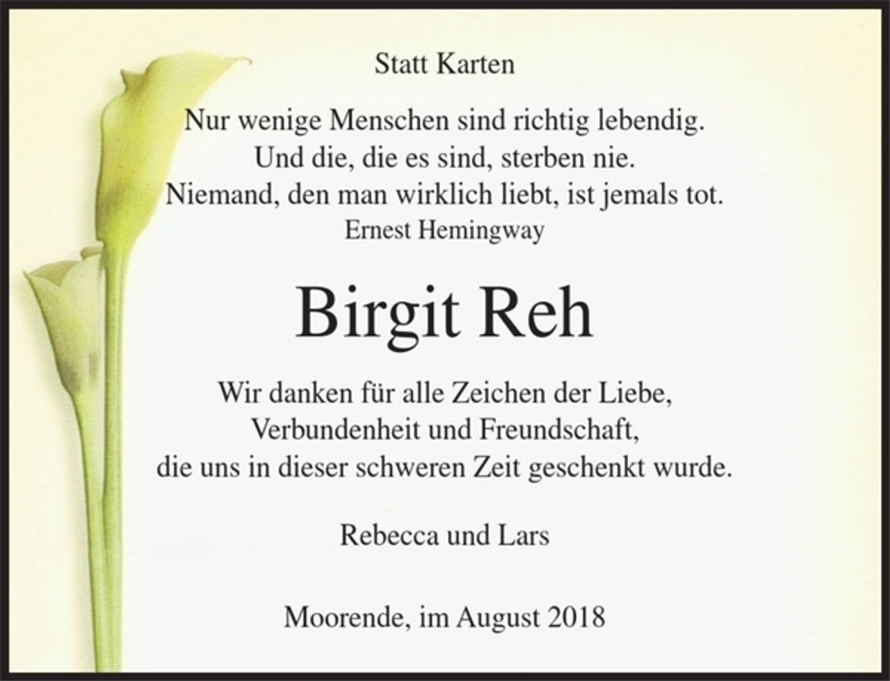 <p>Statt Karten</p><p>Nur wenige Menschen sind richtig lebendig.<br />Und die, die es sind, sterben nie.<br />Niemand, den man wirklich liebt ist jemals tot.<br />Ernest Hemingway</p><p>Birgit Reh</p><p>Wir danken für alle Zeichen der Liebe, Verbundenheit und Freundschaft die uns in dieser schweren Zeit geschenkt wurde.</p><p>Rebecca und Lars</p><p>Moorende, im August 2018</p>