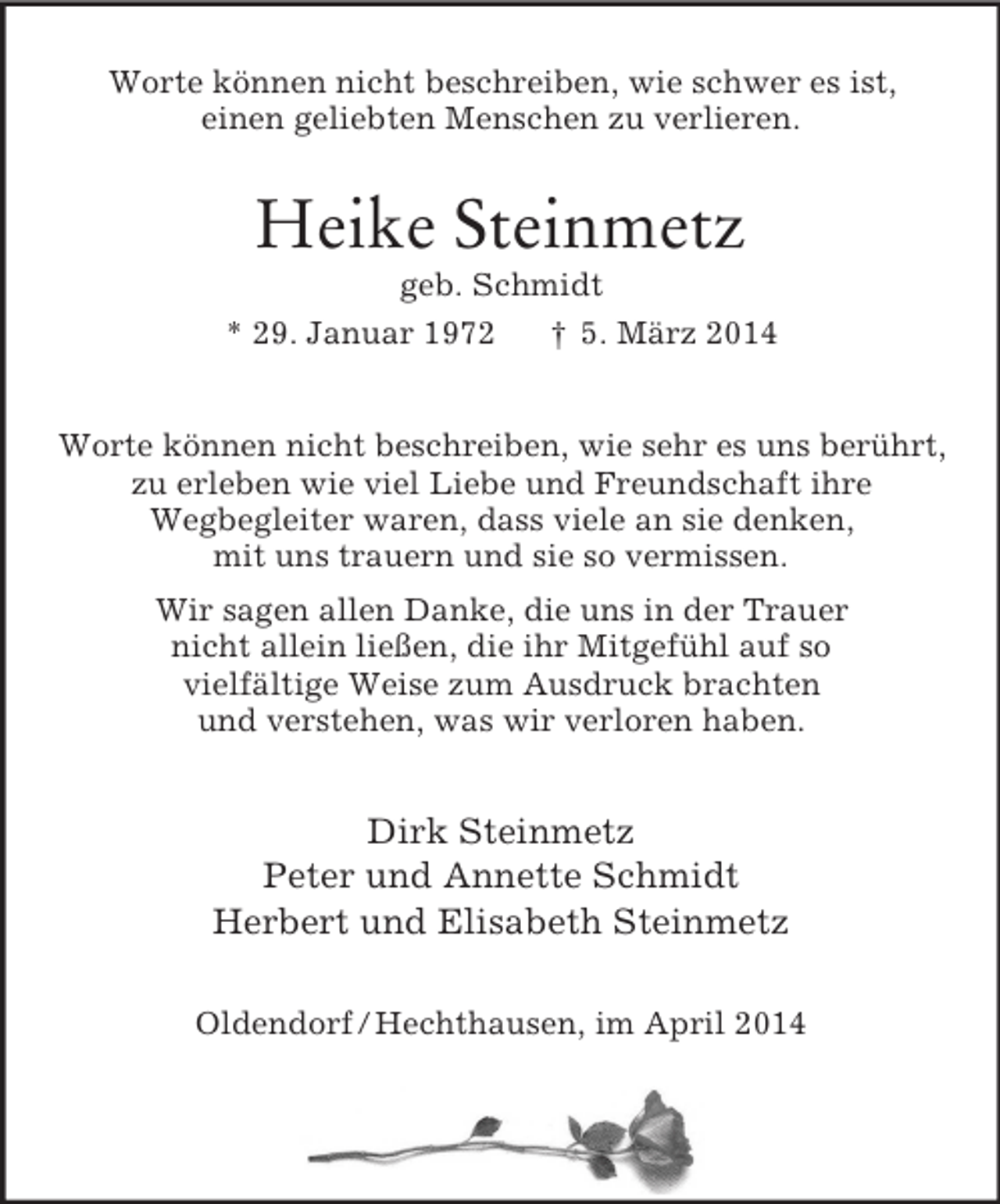 <p>Worte können nicht beschreiben, wie schwer es ist,<br />einen geliebten Menschen zu verlieren.<br />Heike Steinmetz<br />geb. Schmidt<br />* 29. Januar 1972 † 5. März 2014<br />Worte können nicht beschreiben, wie sehr es uns berührt,<br />zu erleben wie viel Liebe und Freundschaft ihre<br />Wegbegleiter waren, dass viele an sie denken,<br />mit uns trauern und sie so vermissen.<br />Wir sagen allen Danke, die uns in der Trauer<br />nicht allein ließen, die ihr Mitgefühl auf so<br />vielfältige Weise zum Ausdruck brachten<br />und verstehen, was wir verloren haben.<br />Dirk Steinmetz<br />Peter und Annette Schmidt<br />Herbert und Elisabeth Steinmetz<br />Oldendorf / Hechthausen, im April 2014</p>