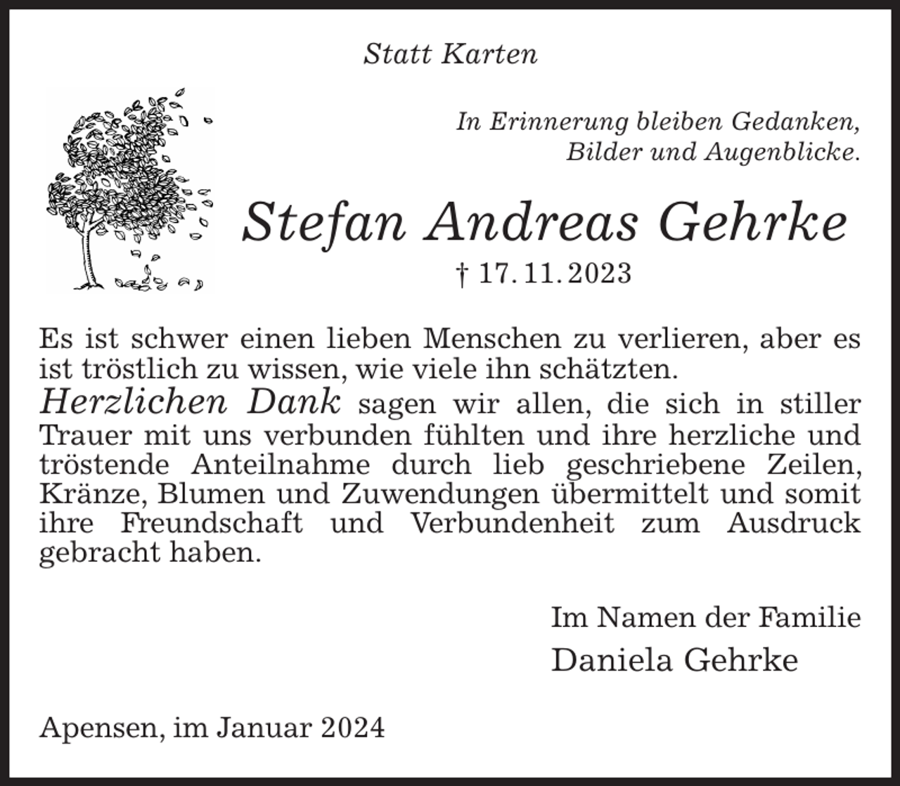 <p>Statt Karten<br />In Erinnerung bleiben Gedanken,<br />Bilder und Augenblicke.<br />Stefan Andreas Gehrke<br />† 17. 11. 2023<br />Es ist schwer einen lieben Menschen zu verlieren, aber es ist tröstlich zu wissen, wie viele ihn schätzten.<br />Herzlichen Dank sagen wir allen, die sich in stiller Trauer mit uns verbunden fühlten und ihre herzliche und tröstende Anteilnahme durch lieb geschriebene Zeilen, Kränze, Blumen und Zuwendungen übermittelt und somit ihre Freundschaft und Verbundenheit zum Ausdruck<br />gebracht haben.<br />Im Namen der Familie<br />Daniela Gehrke<br />Apensen, im Januar 2024</p>