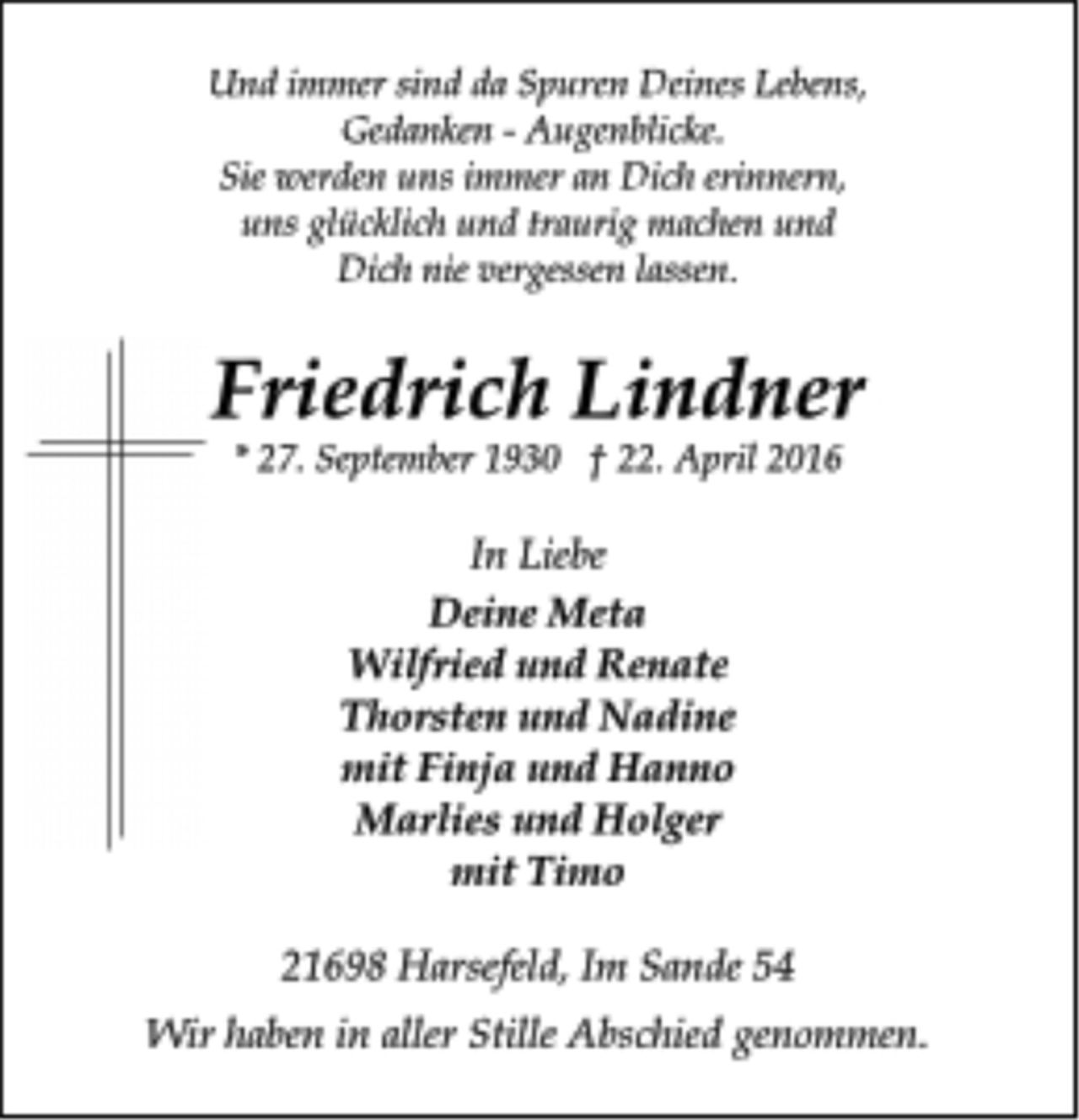<p>Und immer sind da Spuren Deines Lebens,<br />Gedanken - Augenblicke.<br />Sie erden uns immer an Dich erinnern,<br />uns glücklich und traurig machen und<br />Dich nie vergessen lassen.<br />Friedrich Lindner<br />* 27. September 1930 † 22. April 2016<br />In Liebe<br />Deine Meta<br />Wilfried und Renate<br />Thorsten und Nadine<br />mit Finja und Hanno<br />Marlies und Holger<br />mit Timo<br />21698 Harsefeld, Im Sande 54<br />Wir haben in aller Stille Abschied genommen.</p>
