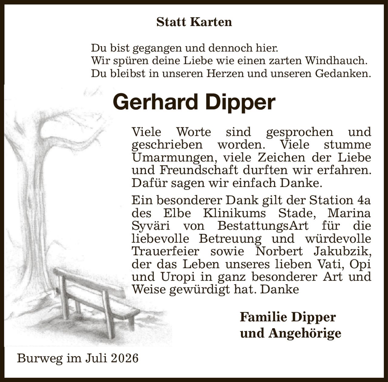 Statt Karten
Du bist gegangen und dennoch hier.
Wir spüren deine Liebe wie einen zarten Windhauch.
Du bleibst in unseren Herzen und unseren Gedanken.
Gerhard Dipper
Viele Worte sind gesprochen und
geschrieben worden. Viele stumme
Umarmungen, viele Zeichen der Liebe und Freundschaft durften wir erfahren. Dafür sagen wir einfach Danke.
Ein besonderer Dank gilt der Station 4a des Elbe Klinikums Stade, Marina
Syväri von BestattungsArt für die
liebevolle Betreuung und würdevolle Trauerfeier sowie Norbert Jakubzik, der das Leben unseres lieben Vati, Opi und Uropi in ganz besonderer Art und Weise gewürdigt hat. Danke
Familie Dipper
und Angehörige  
Burweg im Juli 2026